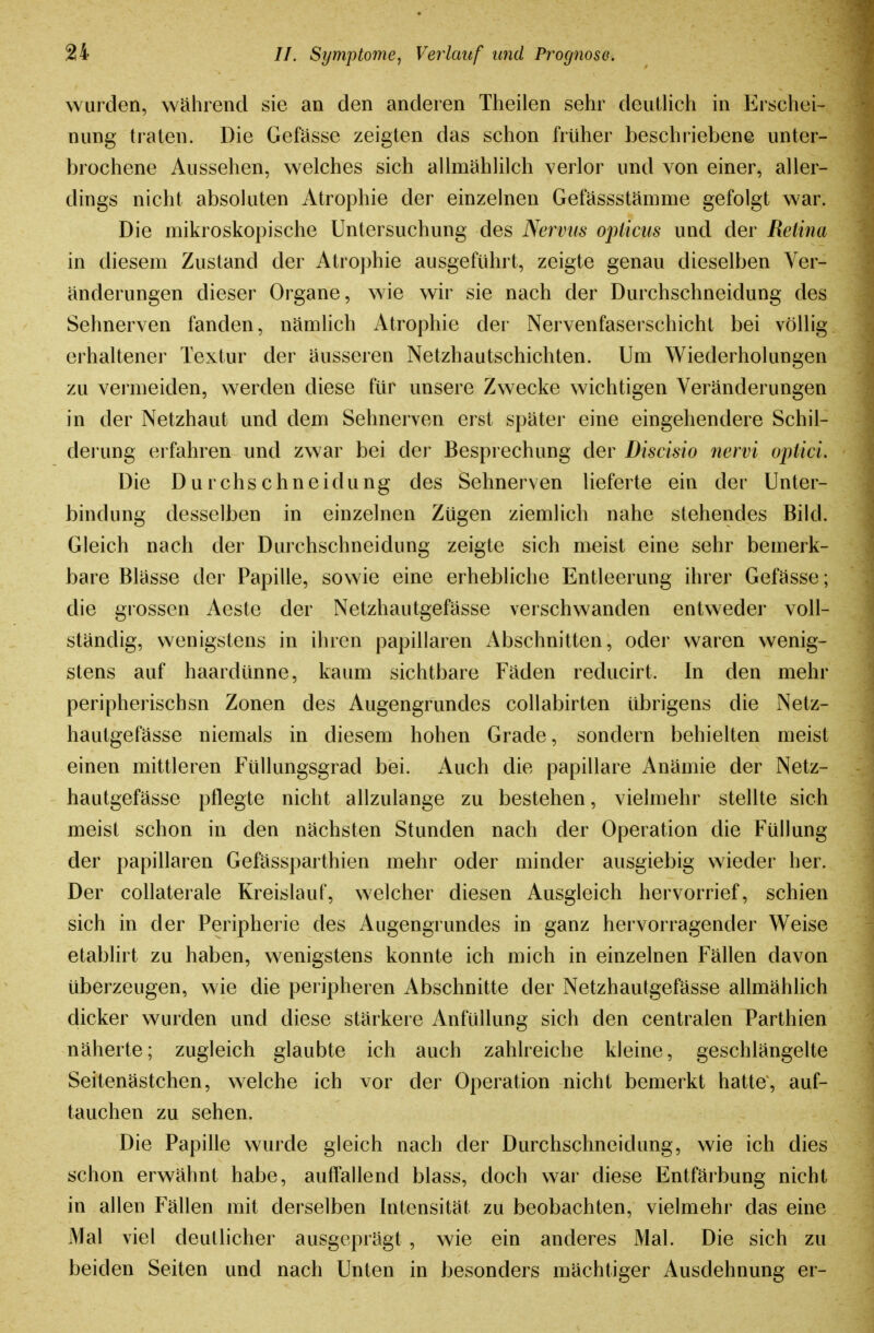 wurden, während sie an den anderen Theilen sehr deutlich in Erschei- nung traten. Die Gefässe zeigten das schon früher beschriebene unter- brochene Aussehen, welches sich allmählilch verlor und von einer, aller- dings nicht absoluten Atrophie der einzelnen Gefässstämme gefolgt war. Die mikroskopische Untersuchung des Nervus opicus und der Retina in diesem Zustand der Atrophie ausgeführt, zeigte genau dieselben Ver- änderungen dieser Organe, wie wir sie nach der Durchschneidung des Sehnerven fanden, nämlich Atrophie der Nervenfaserschicht bei völlig, erhaltener Textur der äusseren Netzhautschichten. Um Wiederholungen zu vei'meiden, werden diese für unsere Zwecke wichtigen Veränderungen in der Netzhaut und dem Sehnerven erst später eine eingehendere Schil- derung erfahren und zwar bei der Besprechung der Discisio nervi optici. Die Durchschneidung des Sehnerven lieferte ein der Unter- bindung desselben in einzelnen Zügen ziemlich nahe stehendes Bild. Gleich nach der Durchschneidung zeigte sich meist eine sehr bemerk- bare Blässe der Papille, sowie eine erhebliche Entleerung ihrer Gefässe; die grossen Aeste der Netzhautgefässe verschwanden entweder voll- ständig, wenigstens in ihren papillären Abschnitten, oder waren wenig- stens auf haardünne, kaum sichtbare Fäden reducirt. In den mehr peripherischsn Zonen des Augengrundes collabirten übrigens die Netz- hautgefässe niemals in diesem hohen Grade, sondern behielten meist einen mittleren Füllungsgrad bei. Auch die papilläre Anämie der Netz- hautgefässe pflegte nicht allzulange zu bestehen, vielmehr stellte sich meist schon in den nächsten Stunden nach der Operation die Füllung der papillären Gefässparthien mehr oder minder ausgiebig wieder her. Der collaterale Kreislauf, welcher diesen Ausgleich hervorrief, schien sich in der Peripherie des Augengrundes in ganz hervorragender Weise etablirt zu haben, wenigstens konnte ich mich in einzelnen Fällen davon überzeugen, wie die peripheren Abschnitte der Netzhautgefässe allmählich dicker wurden und diese stärkere Anfüllung sich den centralen Parthien näherte; zugleich glaubte ich auch zahlreiche kleine, geschlängelte Seitenästchen, welche ich vor der Operation nicht bemerkt hatte, auf- tauchen zu sehen. Die Papille wurde gleich nach der Durchschneidung, wie ich dies schon erwähnt habe, auffallend blass, doch war diese Entfärbung nicht in allen Fällen mit derselben Intensität zu beobachten, vielmehr das eine Mal viel deutlicher ausgeprägt , wie ein anderes Mal. Die sich zu beiden Seiten und nach Unten in besonders mächtiger Ausdehnung er-