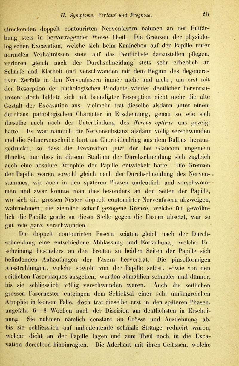 streckenden doppelt contourirten Nervenfasern nahmen an der Entfär- bung stets in hervorragender Weise Theil. Die Grenzen der physiolo- logischen Excavation, welche sich beim Kaninchen auf der Papille unter normalen Verhältnissen stets auf das Deutlichste darzustellen pflegen, verloren gleich nach der Durchschneidung stets sehr erheblich an Schärfe und Klarheit und verschwanden mit dem Beginn des degenera- tiven Zerfalls in den Nervenfasern immer mehr und mehr, um erst mit der Resorption der pathologischen Producte wieder deuthcher hervorzu- treten; doch bildete sich mit beendigter Resorption nicht mehr die alte Gestalt der Excavation aus, vielmehr trat dieselbe alsdann unter einem durchaus pathologischen Character in Erscheinung, genau so wie sich dieselbe auch nach der Unterbindung des Nervus opticus uns gezeigt hatte. Es war nämlich die Nervensubstanz alsdann völlig verschwunden und die Sehnervenscheibe hart am Ghorioidealring aus dem Bulbus heraus- gedrückt , so dass die Excavation jetzt der bei Glaucom ungemein ähnelte, nur dass in diesem Stadium der Durchschneidung sich zugleich auch eine absolute Atrophie der Papille entwickelt hatte. Die Grenzen der Papille waren sowohl gleich nach der Durchschneidung des Nerven- stammes, wie auch in den späteren Phasen undeutlich und verschwom- men und zwar konnte man dies besonders an den Seiten der Papille, wo sich die grossen Nester doppelt contourirter Nervenfasern abzweigen, wahrnehmen; die ziemlich scharf gezogene Grenze, welche für gewöhn- lich die Papille grade an dieser Stelle gegen die Fasern absetzt, war so gut wie ganz verschwunden. Die doppelt contourirten Fasern zeigten gleich nach der Durch- schneidung eine entschiedene Abblassung und Entfärbung, welche Er- scheinung besonders an den breiten zu beiden Seiten der Papille sich befindenden Anhäufungen der Fasern hervortrat. Die pinselförmigen Ausstrahlungen, welche sowohl von der Papille selbst, sowie von den seitlichen Faserplaques ausgehen, wurden allmählich schmaler und dünner, bis sie schliesslich vöUig verschwunden waren. Auch die seitlichen grossen Fasernester entgingen dem Schicksal einer sehr umfangreichen Atrophie in keinem Falle, doch trat dieselbe erst in den späteren Phasen, ungefähr 6—8 Wochen nach der Discision am deutlichsten in Erschei- nung. Sie nahmen nämlich constant an Grösse und Ausdehnung ab, bis sie schliesslich auf unbedeutende schmale Stränge reducirt waren, welche dicht an der Papille lagen und zum Theil noch in die Exca- vation derselben hineinragten. Die Aderhaut mit ihren Gefässen, welche