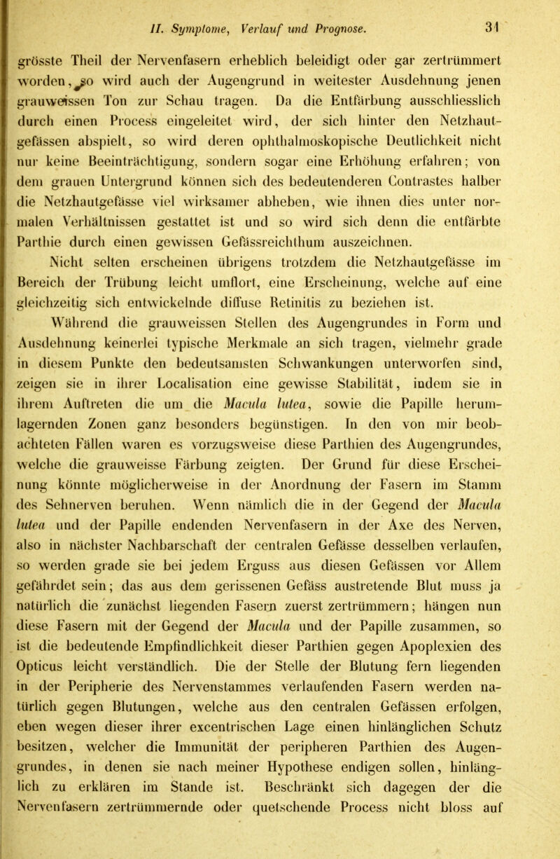 grösste Theil der Nervenfasern erheblich beleidigt oder gar zertrümmert worden,wird auch der Augengrimd in weitester Ausdehnung jenen grauweissen Ton zur Schau tragen. Da die Entfärbung ausschliesslich durch einen Process eingeleitet wird, der sich hinter den Netzhaut- gefüssen abspielt, so wird deren ophthalmoskopische Deutlichkeit nicht nui keine Beeinträchtigung, sondern sogar eine Erhöhung erfahren; von dem grauen Unteigrund können sich des bedeutenderen Gontrastes halber die Netzhautgefasse viel wirksamer abheben, wie ihnen dies unter nor- malen Verhältnissen gestattet ist und so wird sich denn die entfärbte Parthie durch einen gewissen Gefassreichthum auszeichnen. Nicht selten erscheinen übrigens trotzdem die Netzhautgefässe im Bereich der Trübung leicht umflort, eine Erscheinung, welche auf eine gleichzeitig sich entwickelnde diftuse Retinitis zu beziehen ist. Während die grauweissen Stellen des Augengrundes in Form und Ausdehnung keinerlei typische Merkmale an sich tragen, vielmehr grade in diesem Punkte den bedeutsamsten Schwankungen unterworfen sind, zeigen sie in ihrer Localisation eine gewisse Stabilität, indem sie in ihrem Auftreten die um die Macula lutea^ sowie die Papille herum- lagernden Zonen ganz l)esonders begünstigen. In den von mir beob- achteten Fällen waren es vorzugsw^eise diese Partliien des Augengrundes, welche die grauweisse Färbung zeigten. Der Grund für diese Erschei- nung könnte möglicherweise in der Anordnung der Fasern im Stamm des Sehnerven beruhen. Wenn nämUch die in der Gegend der Macula lutea und der Papille endenden Nervenfasern in der Axe des Nerven, also in nächster Nachbarschaft der centralen Gefässe desselben verlaufen, so werden grade sie bei jedem Erguss aus diesen Gefässen vor Allem gefährdet sein; das aus dem gerissenen Gefäss austretende Blut muss ja natürhch die zunächst liegenden Fasern zuerst zertrümmern; hängen nun diese Fasern mit der Gegend der Macula und der Papille zusammen, so ist die bedeutende Empfindlichkeit dieser Parthien gegen Apoplexien des Opticus leicht verständlich. Die der Stelle der Blutung fern liegenden in der Peripherie des Nervenstammes verlaufenden Fasern werden na- türhch gegen Blutungen, welche aus den centralen Gefässen erfolgen, eben wegen dieser ihrer excentrischen Lage einen hinlänglichen Schutz besitzen, welcher die Immunität der peripheren Parthien des Augen- grundes, in denen sie nach meiner Hypothese endigen sollen, hinläng- lich zu erklären im Stande ist. Beschränkt sich dagegen der die Nervenfasern zertrümmernde oder quetschende Process nicht bloss auf