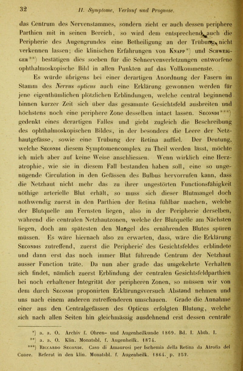 das Centruin des Nervenstanimes, sondern zieht er auch dessen periphere Partliien mit in seinen Bereich, so wird dem entsprechenck^auch die Peripherie des Augengrundes eine Betheihgung an der Trübun^^niclit verkennen lassen; die khnischen Erfalirungen von Knapp') und Sciiweig- GER*^) bestätigen dies soeben für die Sehnervenverletzungen entworfene ophthalmoskopische Bild in allen Punkten auf das Vollkommenste. Es würde übrigens bei einer derartigen Anordnung der Fasern im Stamm des Nervus opticus auch eine Erklärung gewonnen w^erden für jene eigenthümlichen plötzlichen Erblindungen, welche central beginnend binnen kurzer Zeit sich über das gesanunte Gesichtsfeld ausbreiten und luichstens noch eine periphere Zone desselben intact lassen. Secondi'^'^^) gedenkt eines derartigen Falles und giebt zugleich die Besclireibung des ophthalmoskopischen Bildes, in der besonders die Leere der Netz- hautgefüsse, sowie eine Trübung der lielina auffiel. Der Deutung, welche Secondi diesem Symptomencomplex zu Theil werden liisst, möchte ich mich aber auf keine Weise anschliessen. Wenn wirklich eine Herz- atrophie, wie sie in diesem Fall bestanden haben soll, eine so unge- nügende Circulation in den Gefüssen des Bulbus hei vorrufen kann, dass die Netzhaut nicht mehi* das zu ihrer ungestörten Functionsfühigkeit nöthige arterielle Blut erhalt, so muss sich dieser Blutmangel doch nothwendig zuerst in den Paithien der Retina fühlbar machen, welche der Blutquelle am Fernsten liegen, also in der Peripherie derselben, wahrend die centralen Netzhautzonen, welche der Blulquelle am Nächsten liegen, docli am spatesten den Mangel des ernährenden Blutes spiuen müssen. Es wHre hiernach also zu erwarten, dass, würe die Erklaiung Secondis zutreffend, zuerst die Peripherie* des Gesichtsfeldes erblindete und dann erst das noch immer Blut führende Centrum der Netzhaut ausser Function trüte. Da nun aber grade das umgekehrte Verhalten sich findet, nümlich zuerst Erblindung der centralen Gesichtsfeldpaithien bei noch erhaltener Integrität der peripheren Zonen, so müssen wir von dem durch Secondi proponirten Erklärungsversuch Abstand nehmen und uns nach einem anderen zutretTenderen umschauen. Grade die Annahme einer aus den Centralgefässen des Opticus erfolgten Blutung, welche sich nach allen Seiten hin gleichmässig ausdehnend erst dessen centrale *) a. a. 0. Archiv f. Ohren- und Augenheilkunde 1869. Bd. I. Ablh. I. **) a. a. 0. Klin. Monatsbl. f. Augenheilk. 1874. ***) RiccARDO Secondi. Caso di Amaurosi per Ischemia della Retina da Atrofia del Cuore. Referat in den klin. Monatsbl. f. Augenheilk. -1864. p. 252.