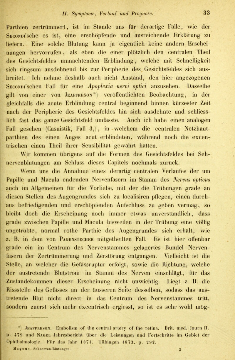 Parlhien zertrümmert, ist im Stande uns für derartige Fülle, wie der SECONDi'sche es ist, eine erschöpfende und ausreichende Erklärung zu hefern. Eine solche Blutung kann ja eigentlich keine andern Erschei- nungen hervorrufen, als eben die einer plötzlich den centralen Theil des Gesichtsfeldes umnachtenden Erblindung, welche mit Schnelligkeit sich ringsum ausdehnend bis zur Peripherie des Gesichtsfeldes sich aus- breitet. Ich nehme deshalb auch nicht Anstand, den hier angezogenen SficoNDi'schen Fall für eine Apoplexia nervi optiei anzusehen. Dasselbe gilt von einer von Jeaffreson') veröffentlichten Beobachtung, in der gleichfalls die acute Erblindung central beginnend binnen kürzester Zeit nach der Peripherie des Gesichtsfeldes hin sich ausdehnte und schHess- lich fast das ganze Gesichtsfeld umfasste. Auch ich habe einen analogen Fall gesehen ((Kasuistik, Fall 3,), in welchem die centralen Netzhaut- parthien des einen Auges acut erblindeten, wahrend noch die excen- trischen einen Theil ihrer Sensibilität gewahrt hatten. Wir kommen übrigens auf die I ormen des Gesichtsfeldes bei Seh- nervenblutungen am Schluss dieses (Kapitels nochmals zurück. Wenn uns die Annahme eines derartig centralen Verlaufes der um Papille und Ahicula endenden Nervenfasern im Stamm des Nervus opticus auch iu) Allgemeinen für die Vorliebe, mit der die Trübungen grade an diesen Stellen des Augengrundes sich zu localisiren pllegen, einen durch- aus befriedigenden und erschö|)fenden Aufschluss zu geben vermag, so bleibt doch die Erscheinung noch immer etwas unverstiindlich, dass giade zwischen Papille und Macula bisweilen in der Trübung eine völlig ungetrübte, normal rothe Parthie des Augengrundes sich erhält, wie /.. H. in dem von Pagensteciieb mitgetheillen Fall. Es ist hier olfenbar giade ein im Centrum des Nervenstammes gelagertes Bündel Nerven- fasern der Zertrüumierung und ZerstöruRg entgangen. Vielleicht ist die Stelle, an welcher die Gefiissruptur erfolgt, sowie die Richtung, welche der austretende Blutstrom im Stamm des Nerven einschlagt, für das Zustandekommen dieser Erscheinung nicht unwichtig. Liegt z. B. die Rissstelle des Gefiisses an der äusseren Seite desselben, sodass das aus- tretende Blut nicht direct in das Centrum des Nervenstammes tritt, sondern zuerst sich mehr excentrisch ergiesst, so ist es sehr wohl mög- *) Jeaffreson. Embolism of llie central artery of tlie retina. Brit. med. Journ II. p. 479 und Nagel Jahresbericht über die Leistungen und Fortscliritle im Gebiet der Ophthalmologie. Inir das Jahr 1871. Tübingen 1 873. p. 292. Magnus, Sehnerven-Blutungen. 3