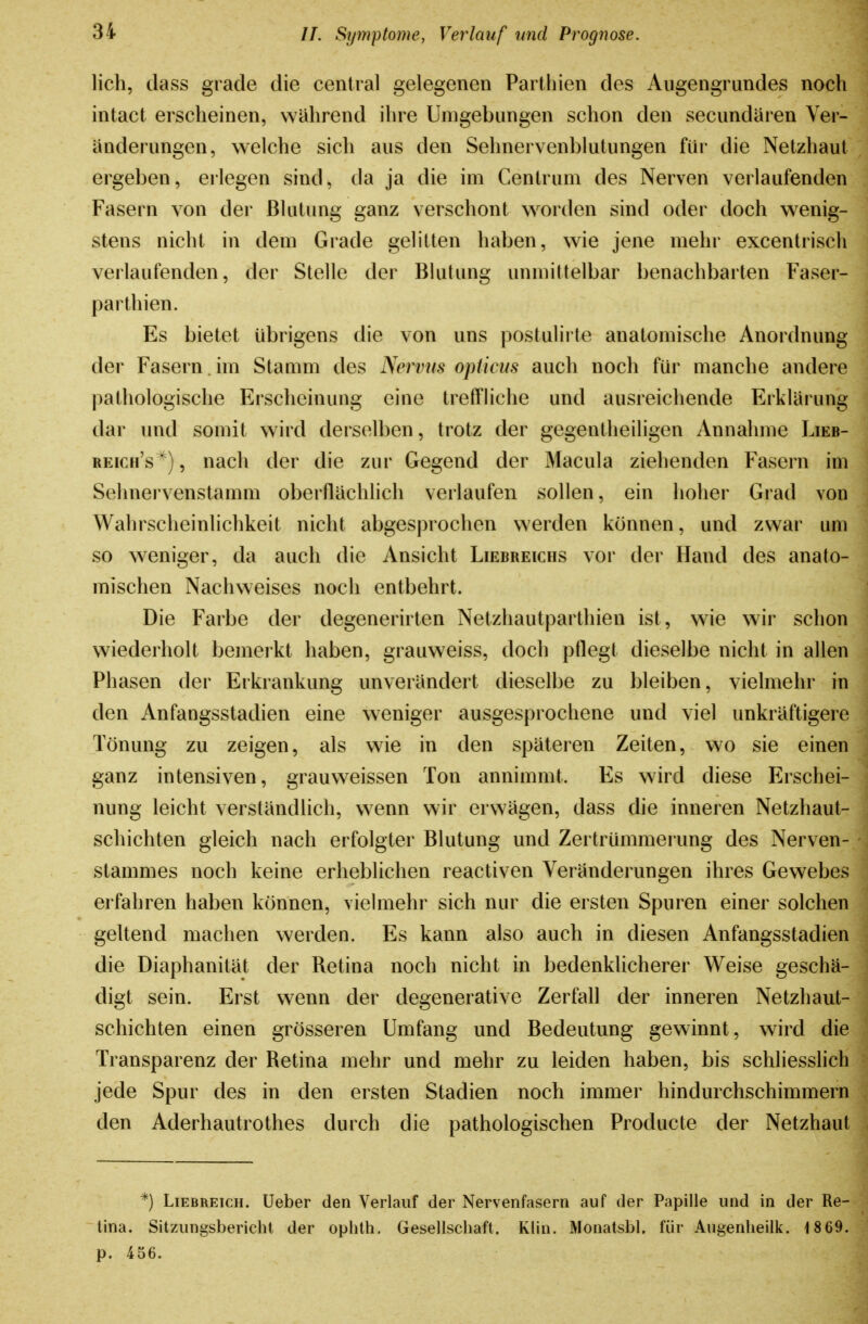 lieh, dass grade die central gelegenen Parthien des Augengrundes noch intact erscheinen, wahrend ihre Umgebungen schon den secundaren Yer- ünderungen, welche sich aus den Sehnervenblutungen für die Netzhaut ergeben, erlegen sind, da ja die im Centrum des Nerven verlaufenden Fasern von der Blutung ganz verschont worden sind oder doch wenig- stens nicht in dem Grade gelitten haben, wie jene mehr excentrisch verlaufenden, der Stelle der Blutung unmittelbar benachbarten Faser- parthien. Es bietet übrigens die von uns postulirte anatomische Anordnung der Fasern , im Stamm des Nervus opticus auch noch für manche andere pathologische Erscheinung eine trefFHche und ausreichende Erklärung dar und somit wird derselben, trotz der gegentheiligen Annahme Lieb- reich's^), nach der die zur Gegend der Macula ziehenden Fasern im Sehnervenstamm oberflächlich verlaufen sollen, ein hoher Grad von Wahrscheinlichkeit nicht abgesprochen werden können, und zwar um so weniger, da auch die Ansicht Liebreichs vor der Hand des anato- mischen Nachweises noch entbehrt. Die Farbe der degenerirten Netzhautparthien ist, wie wir schon wiederholt bemerkt haben, grauweiss, doch pflegt dieselbe nicht in allen Phasen der Erkrankung unverändert dieselbe zu bleiben, vielmehr in den Anfangsstadien eine weniger ausgesprochene und viel unkräftigere Tönung zu zeigen, als wie in den späteren Zeiten, wo sie einen ganz intensiven, grauweissen Ton annimmt. Es wird diese Erschei- nung leicht verständlich, wenn wir erwägen, dass die inneren Netzhaut- schichten gleich nach erfolgter Blutung und Zertrümmerung des Nerven- stammes noch keine erheblichen reactiven Veränderungen ihres Gewebes erfahren haben können, viehnehr sich nur die ersten Spuren einer solchen geltend machen werden. Es kann also auch in diesen Anfangsstadien die Diaphanität der Retina noch nicht in bedenklicherer Weise geschä- digt sein. Erst wenn der degenerative Zerfall der inneren Netzhaut- schichten einen grösseren Umfang und Bedeutung gewinnt, wird die Transparenz der Retina mehr und mehr zu leiden haben, bis schliesslich jede Spur des in den ersten Stadien noch immer hindurchschimmern den Aderhautrothes durch die pathologischen Producte der Netzhaut *) Liebreich, lieber den Verlauf der Nervenfasern auf der Papille und in der Re- tina. Sitzungsbericht der ophth. Gesellschaft. Klin. Monatsbl, für Augenheilk. 1 869. p. 456.