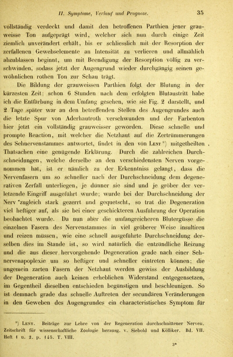 vollständig verdeckt und damit den betroffenen Parthien jener grau- weisse Ton aufgeprägt wird, w^elcher sich nun durch einige Zeit ziemlich unverändert erhält, bis er schliesslich mit der Resorption der zerfallenen Gewebselemente an bitensität zu verheren und allmählich abzublassen beginnt, um mit Beendigung der Resorption vöHig zu ver- schwinden, sodass jetzt der Augengrund wieder durchgängig seinen ge- wöhnlichen rothen Ton zur Schau trägt. Die Bildung der grauweissen Parthien folgt der Blutung in der kürzesten Zeit: schon 6 Stunden nach dem erfolgten Blutaustritt habe ich die Entfärbung in dem Umfang gesehen, wie sie Fig. 2 darstellt, und 2 Tage später war an den betreffenden Stellen des Augengrundes auch die letzte Spur von Aderhautroth verschwunden und der Farbenton hier jetzt ein vollständig grauweisser geworden. Diese schnelle und prompte Reaction, mit welcher die Netzhaut auf die Zertrümmerungen des Selmervenstammes antwortet, findet in den von Lent^) mitgetheilten , Thatsachen eine genügende Erklärung. Durch die zahlreichen Durch- schneidungen, welche derselbe an den verschiedensten Nerven vorge- nommen hat, ist er nämlich zu der Erkenntniss gelangt, dass die Nervenfasern um so schneller nach der Durchschneidung dem degene- rativen Zerfall unterliegen, je dünner sie sind und je grobei' der ver- letzende Eingriff ausgeführt wurde; wurde bei der Durchschneidung der Nerv 'zugleich stark gezerrt und gequetscht, so trat die Degeneration viel heftiger auf, als sie bei einer geschickteren x\usführung der Operation beobachtet wurde. Da nun aber die umfangreicheren Bluteigüsse die einzelnen Fasern des Nervenstammes in viel gröberer Weise insultiren und reizen müssen, wie eine schnell ausgeführte Durchschneidung der- selben dies im Stande ist, so wird natürlich die entzündliche Reizung und die aus dieser hervorgehende Degeneration grade nach einer Seh- nervenapoplexie um so heftiger und schneller eintreten können; die ungemein zarten Fasern der Netzhaut werden gewiss der Ausbildung der Degeneration auch keinen erheblichen Widerstand entgegensetzen, im Gegentheil dieselben entschieden begünstigen und beschleunigen. So ist demnach grade das schnelle Auftreten der secundären Veränderungen in den Geweben des Augengrundes ein characteristisches Symptom für *) Lent. Beiträge zur Lebre von der Regeneration durchschnittener Nerven. Zeitschrift für wissenschaftHche Zoologie herausg. v. Siebold und KÖlliker. Bd. VII. Heft \ u. %. p. 145. T. YIII. 3*