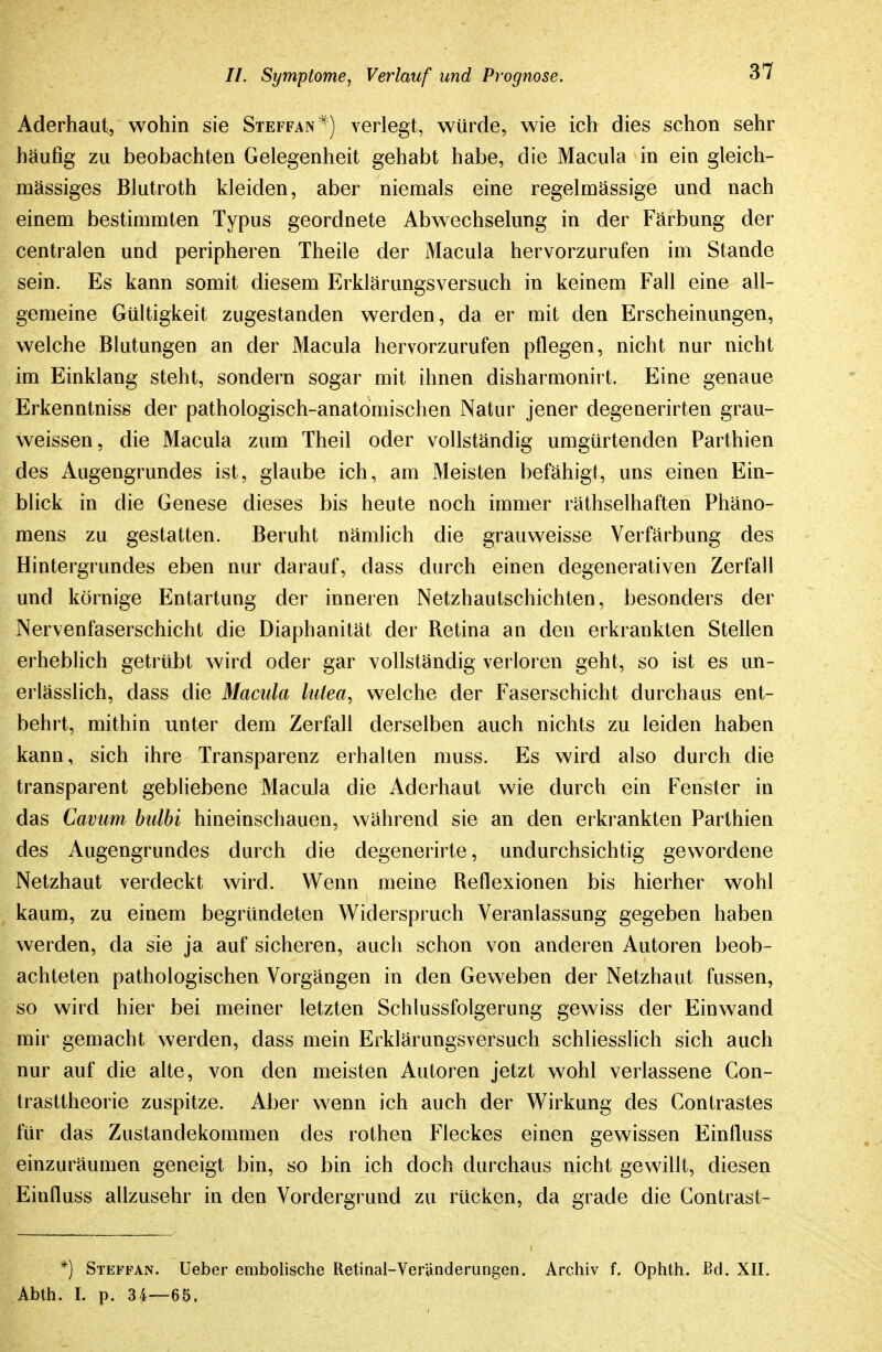 Aderhaut, wohin sie Steffan^) verlegt, würde, wie ich dies schon sehr häufig zu beobachten Gelegenheit gehabt habe, die Macula in ein gleich- mässiges Blutroth kleiden, aber niemals eine regelmässige und nach einem bestimmten Typus geordnete Abwechselung in der Färbung der centralen und peripheren Theile der Macula hervorzurufen im Stande sein. Es kann somit diesem Erklärungsversuch in keinem Fall eine all- gemeine Gültigkeit zugestanden werden, da er mit den Erscheinungen, welche Blutungen an der Macula hervorzurufen pflegen, nicht nur nicht im Einklang steht, sondern sogar mit ihnen disharmonirt. Eine genaue Erkenntniss der pathologisch-anatomischen Natur jener degenerirten grau- weissen, die Macula zum Theil oder vollständig umgürtenden Parthien des Augengrundes ist, glaube ich, am Meisten befähigt, uns einen Ein- blick in die Genese dieses bis heute noch immer räthselhaften Phäno- mens zu gestatten. Beruht nämlich die grauweisse Verfärbung des Hintergrundes eben nur darauf, dass durch einen degenerativen Zerfall und körnige Entartung der inneren Netzhautschichten, besonders der Nervenfaserschicht die Diaphanität der Retina an den erkrankten Stellen erheblich getrübt wird oder gar vollständig verloren geht, so ist es un- erlässlich, dass die Macula lulea, welche der Faserschicht durchaus ent- behrt, mithin unter dem Zerfall derselben auch nichts zu leiden haben kann, sich ihre Transparenz erhalten muss. Es wird also durch die transparent gebliebene Macula die Aderhaut wie durch ein Fenster in das Caviim bulbi hineinschauen, während sie an den erkrankten Parthien des Augengrundes durch die degenerirte, undurchsichtig gewordene Netzhaut verdeckt wird. Wenn meine Reflexionen bis hierher wohl kaum, zu einem begründeten Widerspruch Veranlassung gegeben haben werden, da sie ja auf sicheren, auch schon von anderen Autoren beob- achteten pathologischen Vorgängen in den Geweben der Netzhaut fussen, so wird hier bei meiner letzten Schlussfolgerung gewiss der Einwand mir gemacht werden, dass mein Erklärungsversuch schliesslich sich auch nur auf die alte, von den meisten Autoren jetzt wohl verlassene Con- trasttheorie zuspitze. Aber wenn ich auch der Wirkung des Contrastes für das Zustandekommen des rothen Fleckes einen gewissen Einfluss einzuräumen geneigt bin, so bin ich doch durchaus nicht gewillt, diesen Einfluss allzusehr in den Vordergrund zu rücken, da grade die Gontrast- *) Steffan. Ueber embolische Retinai-Veränderungen. Archiv f. Ophth. Bd. XII. Abth. I. p. 34—65,