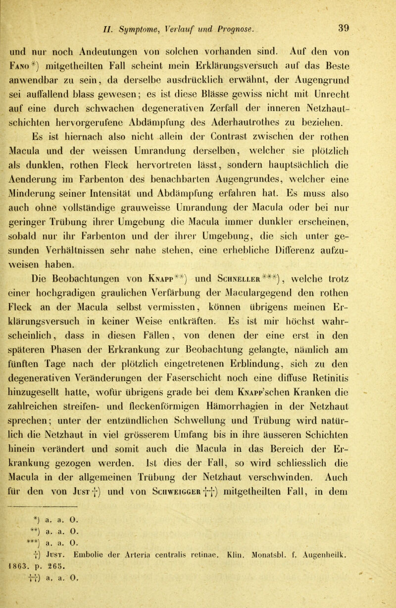 und nur noch Andeutungen von solchen vorhanden sind. Auf den von Fano ^) mitgetheilten Fall scheint mein Erklärungsversuch auf das Beste anwendbar zu sein, da derselbe ausdrücklich erwähnt, der Augengrund sei auffallend blass gewesen; es ist diese Blässe gewiss nicht mit Unrecht auf eine durch schwachen degenerativen Zerfall der inneren Netzhaut- schichten hervorgerufene Abdämpfung des Aderhautrothes zu beziehen. Es ist hiernach also nicht allein der Contrast zwischen der rothen Macula und der weissen Umrandung derselben, welcher sie plötzlich als dunklen, rothen Fleck hervortreten lässt, sondern hauptsächhch die Aenderung im Farbenton des benachbarten Augengrundes, welcher eine Minderung seiner Intensität und Abdämpfung erfahren hat. Es muss also auch ohne vollständige grauweisse Umrandung der Macula oder bei nur geringer Trübung ihrer Umgebung die Macula immer dunkler erscheinen, sobald nur ihr Farbenton und der ihrer Umgebung, die sich unter ge- sunden Verhältnissen sehr nahe stehen, eine erhebliche Differenz aufzu- weisen haben. Die Beobachtungen von Knapp^^j und Schneller ^^^), welche trotz einer hochgradigen graulichen Verfärbung der Maculargegend den rothen Fleck an der Macula selbst vermissten, können übrigens meinen Er- klärungsversuch in keiner Weise entkräften. Es ist mir höchst wahr- scheinlich , dass in diesen Fällen, von denen der eine erst in den späteren Phasen der Erkrankung zur Beobachtung gelangte, nämlich am fünften Tage nach der plötzHch eingetretenen Erbhndung, sich zu den degenerativen Veränderungen der Faserschicht noch eine diffuse Retinitis hinzugesellt hatte, wofür übrigens grade bei dem KNAPp'schen Kranken die zahlreichen streifen- und fleckenförmigen Hämorrhagien in der Netzhaut sprechen; unter der entzündlichen Schwellung und Trübung wird natür- lich die Netzhaut in viel grösserem Umfang bis in ihre äusseren Schichten hinein verändert und somit auch die Macula in das Bereich der Er- krankung gezogen werden, ist dies der Fall, so wird schliesslich die Macula in der allgemeinen Trübung der Netzhaut verschwinden. Auch für den von Jusif) und von Schweigger ff) mitgetheilten Fall, in dem *) a. a. 0. **) a. a. 0. a. a. 0. y) Just. Embolie der Arteria centralis retinae. Kiin. Monatsbl. f. Augenheiik. 1863. p. 265. TT) a. 0,