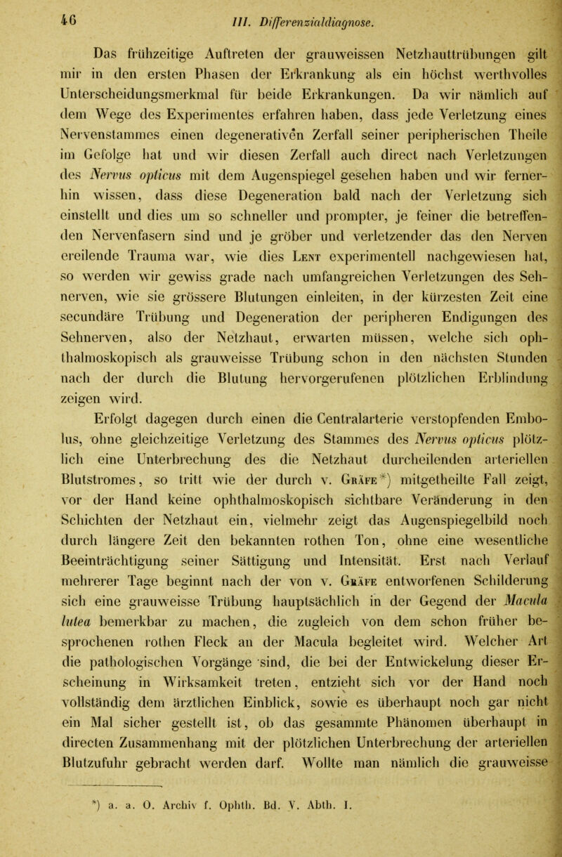 Das frühzeitige Auftreten der grauweissen Netzliauttrühiiiigen gilt mir in den ersten Phasen der Erkrankung als ein höchst werthvolles Unterscheidungsmerkmal für beide Erkrankungen. Da wir nämlich auf dem Wege des Experimentes erfahren haben, dass jede Verletzung eines Nervenstammes einen degenerativen Zerfall seiner peripherischen Theile im Gefolge hat und wir diesen Zerfall auch direct nach Verletzungen des Nervus opticus mit dem Augenspiegel gesehen haben und wir ferner- hin wissen, dass diese Degeneration bald nach der Verletzung sich einstellt und dies um so schneller und prompter, je feiner die betreffen- den Nervenfasern sind und je gröber und verletzender das den Nerven ereilende Trauma w^ar, wie dies Lent experimentell nachgewiesen hat, so werden wir gewiss grade nach umfangreichen Verletzungen des Seh- nerven, wie sie grössere Blutungen einleiten, in der kürzesten Zeit eine secundäre Trübung und Degeneration der peripheren Endigungen des Sehnerven, also der Netzhaut, erwarten müssen, welche sich oph- thalmoskopisch als grauweisse Trübung schon in den nächsten Stunden nach der durch die Blutung hervorgerufenen plötzlichen Erblindung zeigen wird. Erfolgt dagegen durch einen die Centraiarterie verstopfenden Embo- lus, ohne gleichzeitige Verletzung des Stammes des Nervus opticus plötz- lich eine Unterbrechung des die Netzhaut durcheilenden arteriellen Blutstromes, so tritt wie der durch v. Gräfemitgetheilte Fall zeigt, vor der Hand keine ophthalmoskopisch sichtbare Veränderung in den Schichten der Netzhaut ein, vielmehr zeigt das Augenspiegelbild noch durch längere Zeit den bekannten rothen Ton, ohne eine wesentliche Beeinträchtigung seiner Sättigung und Intensität. Erst nach Verlauf mehrerer Tage beginnt nach der von v. Gräfe entworfenen Schilderung sich eine grauweisse Trübung hauptsächlich in der Gegend der Macula lutea bemerkbar zu machen, die zugleich von dem schon früher be- sprochenen rothen Fleck an der Macula begleitet wird. Welcher Art die pathologischen Vorgänge sind, die bei der Entwickelung dieser Er- scheinung in Wirksamkeit treten, entzieht sich vor der Hand noch vollständig dem ärztlichen Einblick, sowie es überhaupt noch gar nicht ein Mal sicher gestellt ist, ob das gesammte Phänomen überhaupt in directen Zusammenhang mit der plötzlichen Unterbrechung der arteriellen Blutzufuhr gebracht werden darf. Wollte man nämlich die grauweisse *) a. a. 0. Archiv f. Ophth. Bd. V. Ablh. I.