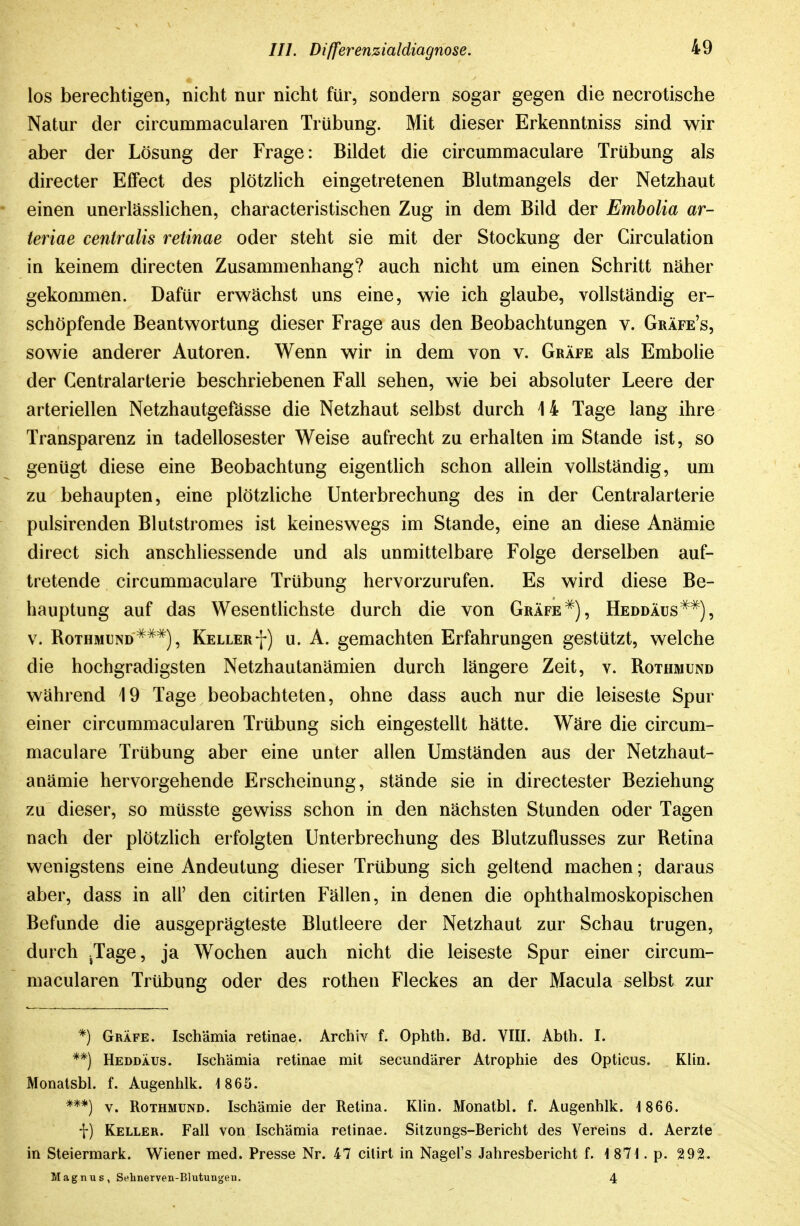 los berechtigen, nicht nur nicht für, sondern sogar gegen die necrotische Natur der circummacularen Trübung. Mit dieser Erkenntniss sind wir aber der Lösung der Frage: Bildet die circummaculare Trübung als directer Effect des plötzlich eingetretenen Blutmangels der Netzhaut einen unerlässlichen, characteristischen Zug in dem Bild der Embolia ar- teriae ce7itralis retinae oder steht sie mit der Stockung der Circulation in keinem directen Zusammenhang? auch nicht um einen Schritt näher gekommen. Dafür erwächst uns eine, wie ich glaube, vollständig er- schöpfende Beantwortung dieser Frage aus den Beobachtungen v. Gräfe's, sowie anderer Autoren. Wenn wir in dem von v. Gräfe als Embolie der Centraiarterie beschriebenen Fall sehen, wie bei absoluter Leere der arteriellen Netzhautgefässe die Netzhaut selbst durch 14 Tage lang ihre Transparenz in tadellosester Weise aufrecht zu erhalten im Stande ist, so genügt diese eine Beobachtung eigenthch schon allein vollständig, um zu behaupten, eine plötzliche Unterbrechung des in der Centraiarterie pulsirenden Blutstromes ist keineswegs im Stande, eine an diese Anämie direct sich anschliessende und als unmittelbare Folge derselben auf- tretende circummaculare Trübung hervorzurufen. Es wird diese Be- hauptung auf das Wesentlichste durch die von GräfeHeddäus^^), V. RoTHMUND^^^), Keller f) u. A. gemachten Erfahrungen gestützt, welche die hochgradigsten Netzhautanämien durch längere Zeit, v. Rothmund während 19 Tage beobachteten, ohne dass auch nur die leiseste Spur einer circummacularen Trübung sich eingestellt hätte. Wäre die circum- maculare Trübung aber eine unter allen Umständen aus der Netzhaut- anämie hervorgehende Erscheinung, stände sie in directester Beziehung zu dieser, so müsste gewiss schon in den nächsten Stunden oder Tagen nach der plötzKch erfolgten Unterbrechung des Blutzuflusses zur Retina wenigstens eine Andeutung dieser Trübung sich geltend machen; daraus aber, dass in all' den citirten Fällen, in denen die ophthalmoskopischen Befunde die ausgeprägteste Blutleere der Netzhaut zur Schau trugen, durch ^Tage, ja Wochen auch nicht die leiseste Spur einer circum- macularen Trübung oder des rothen Fleckes an der Macula selbst zur *) Gräfe. Ischämia retinae. Archiv f. Ophth. Bd. VIII. Abth. I. **) HeddÄus. Ischämia retinae mit secundärer Atrophie des Opticus. Klin. Monatsbl. f. Augenhlk. 1865. ***) V. Rothmund. Ischämie der Retina. Klin. Monatbl. f. Augenhlk. 1 866. f) Keller. Fall von Ischämia retinae. Sitzimgs-Bericht des Vereins d. Aerzte in Steiermark. Wiener med. Presse Nr. 47 cilirt in Nagel's Jahresbericht f. 1871.p. 292. Magnus, Sehnerven-Blutungen. 4