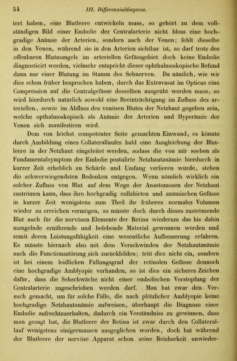 tert haben, eine Blutleere entwickeln muss, so gehört zu dem voll- ständigen Bild einer Embolie der Centraiarterie nicht bloss eine hoch- gradige Anämie der Arterien, sondern auch der Venen; fehlt dieselbe in den Venen, während sie in den Arterien sichtbar ist, so darf trotz des offenbaren Blutmangels im arteriellen Gefässgebiet doch keine Embolie diagnosticirt w^erden, vielmehr entspricht dieser ophthalmoskopische Befund dann nur einer Blutung im Stamm des Sehnerven. Da nämlich, wie wir dies schon früher besprochen haben, durch das Extravasat im Opticus eine Gompression auf die GentraJgefässe desselben ausgeübt werden muss, so wird hierdurch natürlich sowohl eine Beeinträchtigung im Zufluss des ar- teriellen , sowie im Abfluss des venösen Blutes der Netzhaut gegeben sein, welche opthalmoskopisch als Anämie der Arterien und Hyperämie der Venen sich manifestiren wird. Dem von höchst competenter Seite gemachten Einwand, es könnte durch Ausbildung eines GoUaterallaufes bald eine Ausgleichung der Blut- leere in der Netzhaut eingeleitet werden, sodass die von mir soeben als Fundamentalsymptom der Embolie postuHrte Netzhautanämie hierdurch in kurzer Zeit erheblich an Schärfe und Umfang verlieren würde, stehen die schwerwiegendsten Bedenken entgegen. Wenn nämlich wirklich ein solcher Zufluss von Blut auf dem Wege der Anastomosen der Netzhaut zuströmen kann, dass ihre hochgradig collabirten und anämischen Gefässe in kurzer Zeit wenigstens zum Theil ihr früheres normales Volumen wieder zu erreichen vermögen, so müsste doch durch dieses zuströmende Blut auch für die nervösen Elemente der Retina wiederum das bis dahin mangelnde ernährende und belebende Material gewonnen werden und somit deren Leistungsfähigkeit eine wesentliche Aufbesserung erfahren. Es müsste hiernach also mit dem Verschwinden der Netzhautanämie auch die Functionsstörung sich zurückbilden; tritt dies nicht ein, sondern ist bei einem leidlichen Füllungsgrad der retinalen Gefässe dennoch eine hochgradige Amblyopie vorhanden, so ist dies ein sicheres Zeichen dafür, dass die Sehschwäche nicht einer embolischen Verstopfung der Centraiarterie zugeschrieben werden darf. Man hat zwar den Ver- such gemacht, um für solche Fälle, die nach plötzhcher Amblyopie keine hochgradige Netzhautanämie aufweisen, überhaupt die Diagnose einer Embolie aufrechtzuerhalten, dadurch ein Verständniss zu gewinnen, dass man gesagt hat, die Blutleere der Retina ist zwar durch den Collateral- lauf wenigstens einigermassen ausgeglichen worden, doch hat während der Blutleere der nervöse Apparat schon seine Reizbarkeit unwieder-