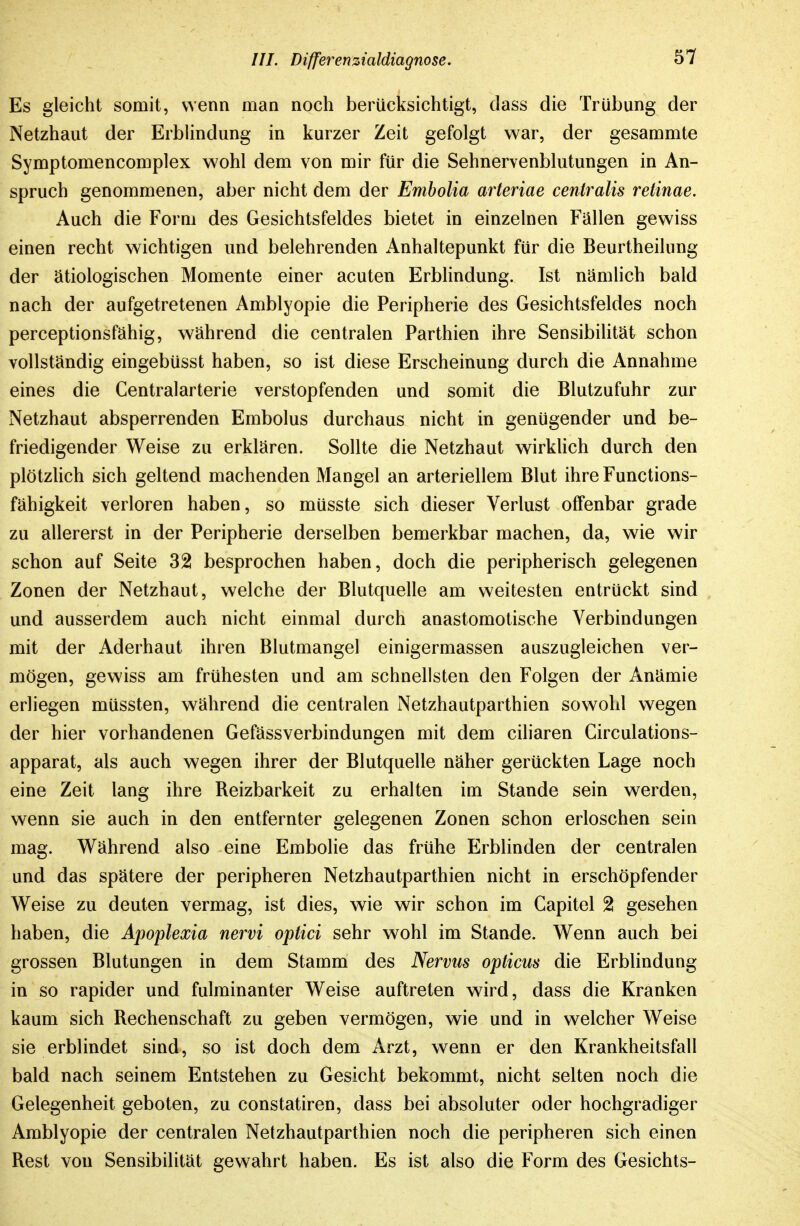 Es gleicht somit, wenn man noch berücksichtigt, dass die Trübung der Netzhaut der ErbHndung in kurzer Zeit gefolgt war, der gesammte Symptomencomplex wohl dem von mir für die Sehnervenblutungen in An- spruch genommenen, aber nicht dem der Embolia arteriae centralis retinae. Auch die Form des Gesichtsfeldes bietet in einzelnen Fallen gewiss einen recht wichtigen und belehrenden Anhaltepunkt für die Beurtheilung der ätiologischen Momente einer acuten Erblindung. Ist nämlich bald nach der aufgetretenen Amblyopie die Peripherie des Gesichtsfeldes noch perceptionsfähig, während die centralen Parthien ihre Sensibilität schon vollständig eingebüsst haben, so ist diese Erscheinung durch die Annahme eines die Centraiarterie verstopfenden und somit die Blutzufuhr zur Netzhaut absperrenden Embolus durchaus nicht in genügender und be- friedigender Weise zu erklären. Sollte die Netzhaut wirkUch durch den plötzlich sich geltend machenden Mangel an arteriellem Blut ihre Functions- fähigkeit verloren haben, so müsste sich dieser Verlust offenbar grade zu allererst in der Peripherie derselben bemerkbar machen, da, wie wir schon auf Seite 32 besprochen haben, doch die peripherisch gelegenen Zonen der Netzhaut, welche der Blutquelle am weitesten entrückt sind und ausserdem auch nicht einmal durch anastomotische Verbindungen mit der Aderhaut ihren Blutmangel einigermassen auszugleichen ver- mögen, gewiss am frühesten und am schnellsten den Folgen der Anämie erliegen müssten, während die centralen Netzhautparthien sowohl wegen der hier vorhandenen Gefässverbindungen mit dem ciliaren Circulations- apparat, als auch wegen ihrer der Blutquelle näher gerückten Lage noch eine Zeit lang ihre Reizbarkeit zu erhalten im Stande sein werden, wenn sie auch in den entfernter gelegenen Zonen schon erloschen sein mag. Während also eine Embolie das frühe Erblinden der centralen und das spätere der peripheren Netzhautparthien nicht in erschöpfender Weise zu deuten vermag, ist dies, wie wir schon im Capitel 2 gesehen haben, die Apoplexia nervi optici sehr wohl im Stande. Wenn auch bei grossen Blutungen in dem Stamm des Nervus opticus die Erblindung in so rapider und fulminanter Weise auftreten wird, dass die Kranken kaum sich Rechenschaft zu geben vermögen, wie und in welcher Weise sie erblindet sind, so ist doch dem Arzt, wenn er den Krankheitsfall bald nach seinem Entstehen zu Gesicht bekommt, nicht selten noch die Gelegenheit geboten, zu constatiren, dass bei absoluter oder hochgradiger Amblyopie der centralen Netzhautparthien noch die peripheren sich einen Rest von Sensibilität gewahrt haben. Es ist also die Form des Gesichts-