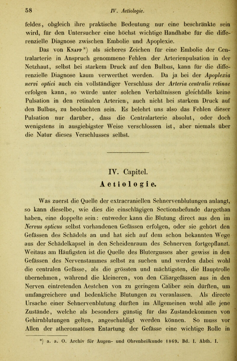 feldes, obgleich ihre praktische Bedeutung nur eine beschränkte sein wird, für den Untersucher eine höchst wichtige Handhabe für die diffe- renzielle Diagnose zwischen Embohe und Apoplexie. Das von Knappals sicheres Zeichen für eine Embolie der Gen- tralarterie in Anspruch genommene Fehlen der Arterienpulsation in der Netzhaut, selbst bei starkem Druck auf den Bulbus, kann für die difPe- renzielle Diagnose kaum verwerthet werden. Da ja bei der Apoplexia nervi optici auch ein vollständiger Verschluss der Arteria centralis retinae erfolgen kann, so würde unter solchen Verhältnissen gleichfalls keine Pulsation in den retinalen Arterien, auch nicht bei starkem Druck auf den Bulbus, zu beobachten sein. Es belehrt uns also das Fehlen dieser Pulsation nur darüber, dass die Centraiarterie absolut, oder doch wenigstens in ausgiebigster Weise verschlossen ist, aber niemals über die Natur dieses Verschlusses selbst. IV. Capitel. Aetiologie. Was zuerst die Quelle der extracraniellen Sehnervenblutungen anlangt, so kann dieselbe, wie dies die einschlägigen Sectionsbefunde dargethan haben, eine doppelte sein: entweder kann die Blutung direct aus den im Nervus opticus selbst vorhandenen Gefässen erfolgen, oder sie gehört den Gefässen des Schädels an und hat sich auf dem schon bekannten Wege aus der Schädelkapsel in den Scheidenraum des Sehnerven fortgepflanzt. Weitaus am Häufigsten ist die Quelle des Blutergusses aber gewiss in den Gefässen des Nervenstammes selbst zu suchen und werden dabei wohl die centralen Gefässe, als die grössten und mächtigsten, die Hauptrolle übernehmen, während die kleineren, von den Giliargefässen aus in den Nerven eintretenden Aestchen von zu geringem Galiber sein dürften, um umfangreichere und bedenkliche Blutungen zu veranlassen. Als directe Ursache einer Sehnervenblutung dürften im Allgemeinen wohl alle jene Zustände, welche als besonders günstig für das Zustandekommen von Gehirnblutungen gelten, angeschuldigt werden können. So muss vor Allen der atheromatösen Entartung der Gefässe eine wichtige Rolle in *) a. a. 0. Archiv für Augen- und Ohrenheilkunde 1869. Bd. I. Abth. I.