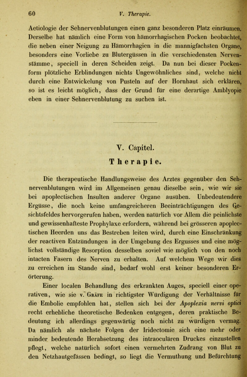 Aetiologie der Sehnervenblutungen einen ganz besonderen Platz einräumen. Derselbe hat nämhch eine Form von hämorrhagischen Pocken beobachtet, die neben einer Neigung zu Hämorrhagien in die mannigfachsten Organe, besonders eine Vorliebe zu Blutergüssen in die verschiedensten Nerven- stämme, speciell in deren Scheiden zeigt. Da nun bei dieser Pocken- form plötzliche Erblindungen nichts Ungewöhnliches sind, welche nicht durch eine Entw^ickelung von Pusteln auf der Hornhaut sich erklären, so ist es leicht möglich, dass der Grund für eine derartige Amblyopie eben in einer Sehnervenblutung zu suchen ist. V. Capitel. Therapie. Die therapeutische Handlungsweise des Arztes gegenüber den Seh- nervenblutungen wird im Allgemeinen genau dieselbe sein, wie wir sie bei apoplectischen Insulten anderer Organe ausüben. Unbedeutendere Ergüsse, die noch keine umfangreicheren Beeinträchtigungen des Qß- Sichtsfeldes hervorgerufen haben, werden natürlich vor Allem die peinlichste und gewissenhafteste Prophylaxe erfordern, während bei grösseren apoplec- tischen Heerden uns das Bestreben leiten wird, durch eine Einschränkung der reactiven Entzündungen in der Umgebung des Ergusses und eine mög- lichst vollständige Resorption desselben soviel wie mögUch von den noch intacten Fasern des Nerven zu erhalten. Auf welchem Wege wir dies zu erreichen im Stande sind, bedarf wohl erst keiner besonderen Er- örterung. Einer localen Behandlung des erkrankten Auges, speciell einer ope- rativen, wie sie v. Gräfe in richtigster Würdigung der Verhältnisse für die Embolie empfohlen hat, stellen sich bei der Apoplexia nervi optici recht erhebliche theoretische Bedenken entgegen, deren praktische Be- deutung ich allerdings gegenwärtig noch nicht zu würdigen vermag. Da nämlich als nächste Folgen der Iridectomie sich eine mehr oder minder bedeutende Herabsetzung des intraoculären Druckes einzustellen pflegt, welche natürhch sofort einen vermehrten Zudrang von Blut zu den Netzhautgefässen bedingt, so liegt die Vermuthung und Befürchtung