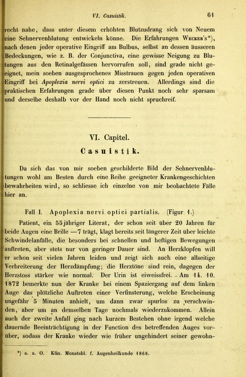 recht nahe, dass unter diesem erhöhten Blutzudrang sich von Neuem eine Sehnervenblutung entwickeln könne. Die Erfahrungen Wecker's^), uach denen jeder operative Eingriff am Bulbus, selbst an dessen äusseren Bedeckungen, vs^ie z. B. der Conjunctiva, eine gewisse Neigung zu Blu- tungen aus den Retinalgefässen hervorrufen soll, sind grade nicht ge- eignet, mein soeben ausgesprochenes Misstrauen gegen jeden operativen Eingriff bei Apoplexia nervi optici zu zerstreuen. Allerdings sind die praktischen Erfahrungen grade über diesen Punkt noch sehr sparsam und derselbe deshalb vor der Hand noch nicht spruchreif. VI. Capitel. Casuistik. Da sich das von mir soeben geschilderte Bild der Sehnervenblu- tungen wohl am Besten durch eine Reihe geeigneter Krankengeschichten bewahrheilen wird, so schliesse ich einzelne von mir beobachtete Fälle hier an. Fall I. Apoplexia nervi optici partialis. (Figur 1.) Patient, ein 55jähriger Literat, der schon seit über 20 Jahren für beide Augen eine Brille —7 trägt, klagt bereits seit längerer Zeit über leichte Schwindelanfälle, die besonders bei schnellen und heftigen Bewegungen auftreten, aber stets nur von geringer Dauer sind. An Herzklopfen will er schon seit vielen Jahren leiden und zeigt sich auch eine allseitige Verbreiterung der Herzdämpfung; die Herztöne sind rein, dagegen der Herzstoss stärker wie normal. Der Urin ist eiweissfrei. - Am 14. 10, 1872 bemerkte nun der Kranke bei einem Spaziergang auf dem linken Auge das plötzliche Auftreten einer Verfinsterung, welche Erscheinung ungefähr 5 Minuten anhielt, um dann zwar spurlos zu ^verschwin- den, aber um an demselben Tage nochmals wiederzukommen. Allein auch der zweite Anfall ging nach kurzem Bestehen ohne irgend welche dauernde Beeinträchtigung in der Function des betreffenden Auges vor- über, sodass der Kranke wieder wie früher ungehindert seiner gewohn- ,*) a. a. 0. Klin. Monalsbl. f. Augenheilkunde 1868.