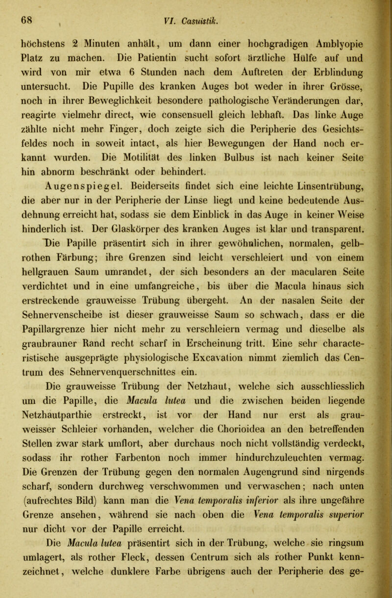 höchstens 2 Minuten anhält, um dann einer hochgradigen Amblyopie Platz zu machen. Die Patientin sucht sofort ärzthche Hülfe auf und wird von mir etwa 6 Stunden nach dem Auftreten der ErbHndung untersucht. Die Pupille des kranken Auges bot weder in ihrer Grösse, noch in ihrer Beweglichkeit besondere pathologische Veränderungen dar, reagirte vielmehr direct, wie consensuell gleich lebhaft. Das linke Auge zählte nicht mehr Finger, doch zeigte sich die Peripherie des Gesichts- feldes noch in soweit intact, als hier Bewegungen der Hand noch er- kannt wurden. Die Motilität des linken Bulbus ist nach keiner Seite hin abnorm beschränkt oder behindert. Augenspiegel. Beiderseits findet sich eine leichte Linsentrübung, die aber nur in der Peripherie der Linse liegt und keine bedeutende Aus- dehnung erreicht hat, sodass sie dem Einblick in das Auge in keiner Weise hinderlich ist. Der Glaskörper des kranken Auges ist klar und transparent. Die Papille präsentirt sich in ihrer gewöhnlichen, normalen, gelb- rothen Färbung; ihre Grenzen sind leicht verschleiert und von einem hellgrauen Saum umrandet, der sich besonders an der macularen Seite verdichtet und in eine umfangreiche, bis über die Macula hinaus sich erstreckende grauweisse Trübung übergeht. An der nasalen Seite der Sehnervenscheibe ist dieser grauweisse Saum so schwach, dass er die Papillargrenze hier nicht mehr zu verschleiern vermag und dieselbe als graubrauner Rand recht scharf in Erscheinung tritt. Eine sehr characte- ristische ausgeprägte physiologische Excavation nimmt ziemlich das Gen- trum des Sehnervenquerschnittes ein. Die grauweisse Trübung der Netzhaut, welche sich ausschliesslich um die Papille, die Macula lutea und die zwischen beiden liegende Netzhautparthie erstreckt, ist vor der Hand nur erst als grau- weisser Schleier vorhanden, welcher die Chorioidea an den betreffenden Stellen zwar stark umflort, aber durchaus noch nicht vollständig verdeckt, sodass ihr rother Farbenton noch immer hindurchzuleuchten vermag. Die Grenzen der Trübung gegen den normalen Augengrund sind nirgends scharf, sondern durchweg verschwommen und verwaschen; nach unten (aufrechtes Bild) kann man die Vena temporalis inferior als ihre ungefähre Grenze ansehen, während sie nach oben die Yena temporalis superior nur dicht vor der Papille erreicht. Die Macula lutea präsentirt sich in der Trübung, welche sie ringsum umlagert, als rother Fleck, dessen Centrum sich als rother Punkt kenn- zeichnet, welche dunklere Farbe übrigens auch der Peripherie des ge-