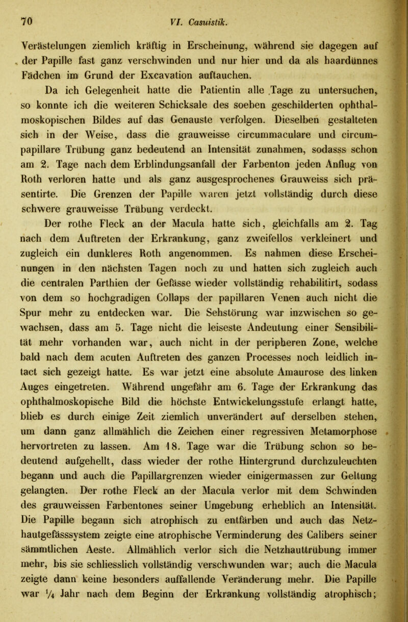 Verästelungen ziemlich kräftig in Erscheinung, während sie dagegen auf .. der Papille fast ganz verschwinden und nur hier und da als haardünnes Fädchen im Grund der Excavation auftauchen. Da ich Gelegenheit hatte die Patientin alle Tage zu untersuchen, so konnte ich die weiteren Schicksale des soeben geschilderten ophthal- moskopischen Bildes auf das Genauste verfolgen. Dieselben gestalteten sich in der Weise, dass die grauweisse circummaculare und circum- papillare Trübung ganz bedeutend an Intensität zunahmen, sodasss schon am 2. Tage nach dem Erblindungsanfall der Farbenton jeden Anflug von Roth verloren hatte und als ganz ausgesprochenes Grauweiss sich prä- sentirte. Die Grenzen der Papille waren jetzt vollständig durch diese schwere grauweisse Trübung verdeckt. Der rothe Fleck an der Macula hatte sich, gleichfalls am 2. Tag nach dem Auftreten der Erkrankung, ganz zweifellos verkleinert und zugleich ein dunkleres Roth angenommen. Es nahmen diese Erschei- nungen in den nächsten Tagen noch zu und hatten sich zugleich auch die centralen Parthien der Geftisse wieder vollständig rehabilitirt, sodass von dem so hochgradigen Gollaps der papillären Venen auch nicht die Spur mehr zu entdecken war. Die Sehstörung war inzwischen so ge- wachsen, dass am 5. Tage nicht die leiseste Andeutung einer Sensibili- tät mehr vorhanden war, auch nicht in der peripheren Zone, welche bald nach dem acuten Auftreten des ganzen Processes noch leidUch in- tact sich gezeigt hatte. Es war jetzt eine absolute Amaurose des hnken Auges eingetreten. Während ungefähr am 6. Tage der Erkrankung das ophthalmoskopische Bild die höchste Entwickelungsstufe erlangt hatte, blieb es durch einige Zeit ziemlich unverändert auf derselben stehen, um dann ganz allmählich die Zeichen einer regressiven Metamorphose hervortreten zu lassen. Am 18. Tage war die Trübung schon so be- deutend aufgehellt, dass wieder der rothe Hintergrund durchzuleuchten begann und auch die Papillargrenzen wieder einigermassen zur Geltung gelangten. Der rothe Fleck an der Macula verlor mit dem Schwinden des grauweissen Farbentones seiner Umgebung erheblich an Intensität. Die Papille begann sich atrophisch zu entfärben und auch das Netz- hautgefässsystem zeigte eine atrophische Verminderung des Galibers seiner sämmtlichen Aeste. Allmählich verlor sich die Netzhauttrübung immer mehr, bis sie schliesslich vollständig verschwunden war; auch die Macula zeigte dann keine besonders auffallende Veränderung mehr. Die Papille war V4 Jahr nach dem Beginn der Erkrankung vollständig atrophisch;