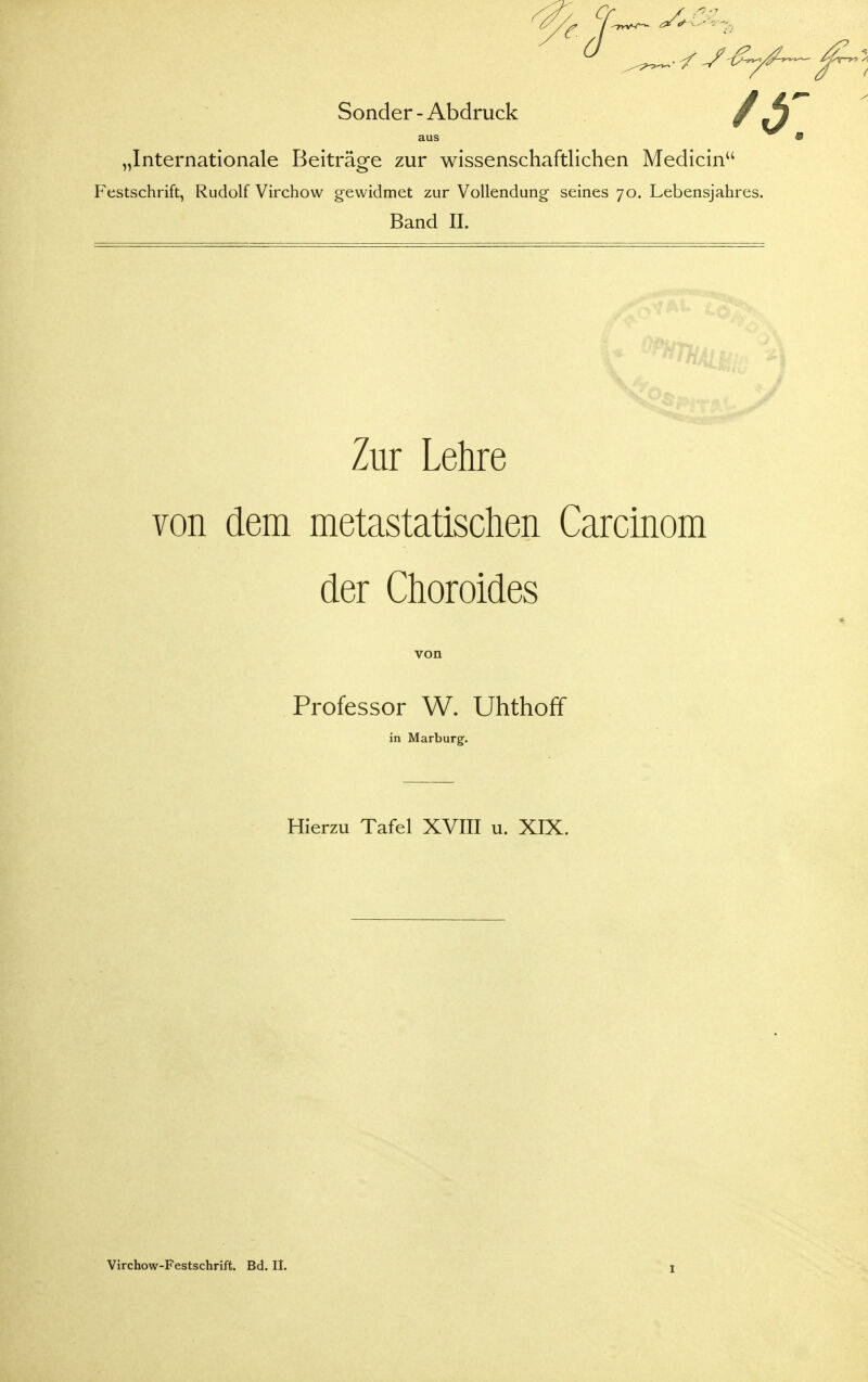 r. Sonder - Abdruck 's: „Internationale Beiträge zur wissenschaftlichen Medicin Festschrift, Rudolf Virchow gewidmet zur Vollendung seines 70. Lebensjahres. Band II. Zur Lehre von dem metastatischen Carcinom der Choroides von Professor W. Uhthoff in Marburg. Hierzu Tafel XVIII u. XIX. Virchow-Festschrift. Bd. II.