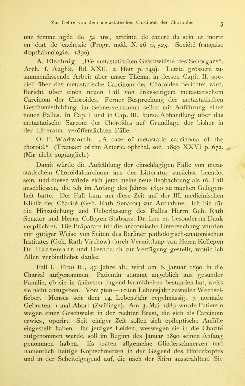 une femme agee de 54 ans, atteinte de cancre du sein et morte en etat de cachexie (Progr. med. N. 26 p, 525. Societe francaise d'opthalmologie. 1890). A. Elschnig. „Die metastatischen Geschwülste des Sehorgans. Arch. f. Aughk. Bd. XXII. 2. Heft p. 149). Letzte grössere zu- sammenfassende Arbeit über unser Thema, in dessen Capit. II. spe- ciell über das metastatische Carcinom der Choroides berichtet wird. Bericht über einen neuen Fall von linksseitigem metastatischem Carcinom der Choroides. Ferner Besprechung der metastatischen Geschwulstbildung im Sehnervenstamm selbst mit Anführung eines neuen Falles. In Cap. I und in Cap. III. kurze Abhandlung über das metastatische Sarcom der Choroides auf Grundlage der bisher in der Litteratur veröffentlichten Fälle. O. F. Wadworth. „A case of metastatic Carcinoma of the choroid. (Transact of thn Americ. Ophthal, soc. 1890 XXVI p. 672. (Mir nicht zugänglich.) Damit würde die Aufzählung der einschlägigen Fälle von meta- statischem Choroidalcarcinom aus der Litteratur zunächst beendet sein, und diesen würde sich jetzt meine neue Beobachtung als 16. Fall anschliessen, die ich im Anfang des Jahres 1890 zu machen Gelegen- heit hatte. Der Fall kam um diese Zeit auf der III. medicinischen Klinik der Charite (Geh. Rath Senator) zur Aufnahme. Ich bin für die Hinzuziehung und Ueberlassung des Falles Herrn Geh. Rath Senator und Herrn Collegen Stabsarzt Dr. Leu zu besonderem Dank verpflichtet. Die Präparate für die anatomische Untersuchung wurden mir gütiger Weise von Seiten des Berliner pathologisch-anatomischen Institutes (Geh. Rath Virchow) durch Vermittlung von Herrn Kollegen Dr. Hansemann und Oestreich zur Verfügung gestellt, wofür ich Allen verbindlichst danke. Fall I. Frau R., 47 Jahre alt, wird am 6. Januar 1890 in die Charite aufgenommen. Patientin stammt angeblich aus gesunder Familie, ob sie in frühester Jugend Krankheiten bestanden hat, weiss sie nicht anzugeben. Vom 7ten—ioten Lebensjahr zuweilen Wechsel- fieber. Menses seit dem 14. Lebensjahr regelmässig, 3 normale Geburten, 1 mal Abort (Zwillinge). Am 3. Mai 1889 wurde Patientin wegen einer Geschwulst in der rechten Brust, die sich als Carcinom erwies, operirt. Seit einiger Zeit sollen sich epileptische Anfälle eingestellt haben. Ihr jetziges Leiden, weswegen sie in die Charite aufgenommen wurde, soll im Beginn des Januar 1890 seinen Anfang genommen haben. Es traten allgemeine Gliederschmerzen und namentlich heftige Kopfschmerzen in der Gegend des Hinterkopfes und in der Scheitelgegend auf, die nach der Stirn ausstrahlten. Sie