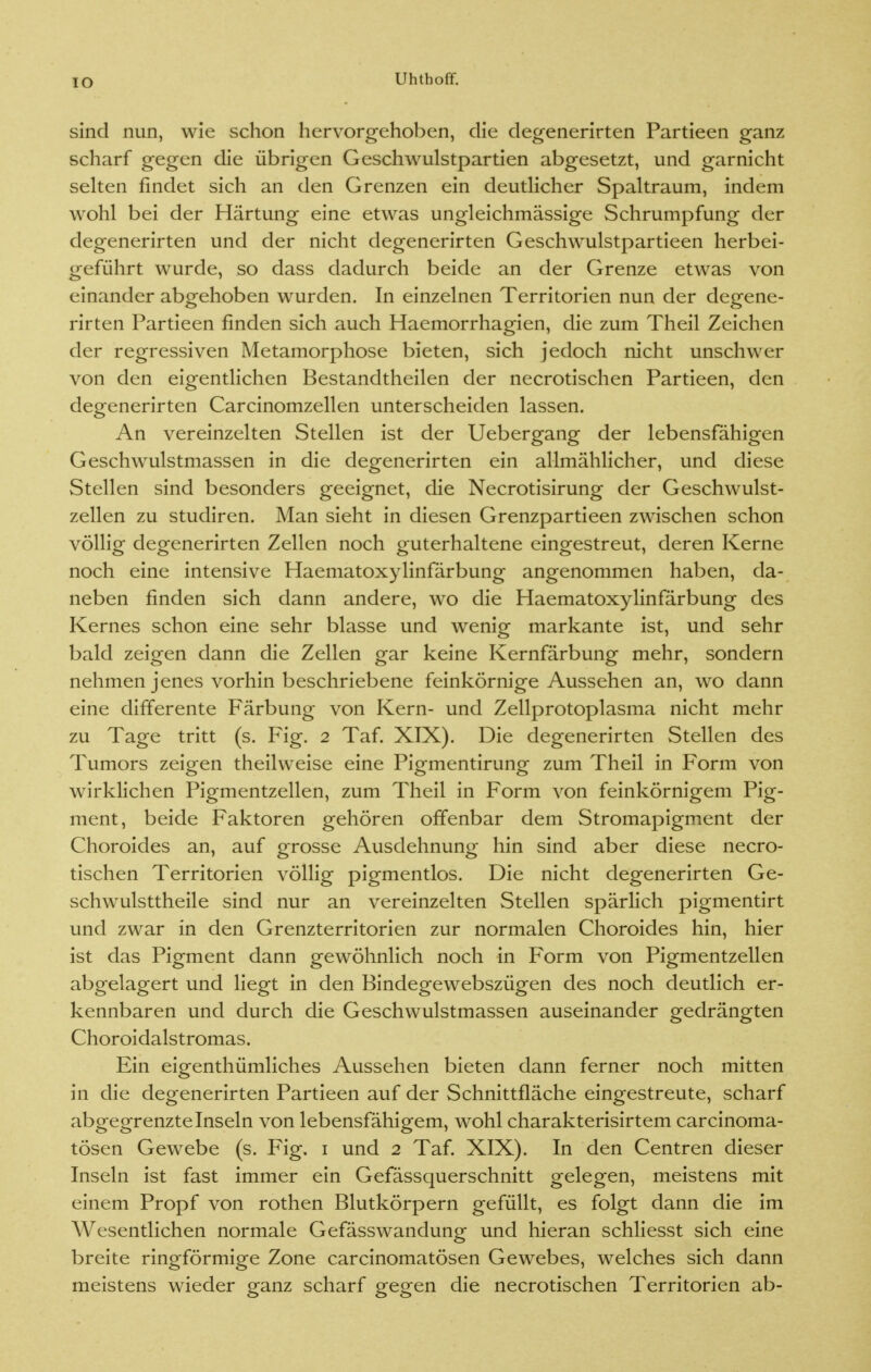 lO sind nun, wie schon hervorgehoben, die degenerirten Partieen ganz scharf gegen die übrigen Geschwulstpartien abgesetzt, und garnicht selten findet sich an den Grenzen ein deutlicher Spaltraum, indem wohl bei der Härtung eine etwas ungleichmässige Schrumpfung der degenerirten und der nicht degenerirten Geschwulstpartieen herbei- geführt wurde, so dass dadurch beide an der Grenze etwas von einander abgehoben wurden. In einzelnen Territorien nun der degene- rirten Partieen finden sich auch Haemorrhagien, die zum Theil Zeichen der regressiven Metamorphose bieten, sich jedoch nicht unschwer von den eigentlichen Bestandtheilen der necrotischen Partieen, den degenerirten Carcinomzellen unterscheiden lassen. An vereinzelten Stellen ist der Uebergang der lebensfähigen Geschwulstmassen in die degenerirten ein allmählicher, und diese Stellen sind besonders geeignet, die Necrotisirung der Geschwulst- zellen zu studiren. Man sieht in diesen Grenzpartieen zwischen schon völlig degenerirten Zellen noch guterhaltene eingestreut, deren Kerne noch eine intensive Haematoxylinfärbung angenommen haben, da- neben finden sich dann andere, wo die Haematoxylinfärbung des Kernes schon eine sehr blasse und wenig markante ist, und sehr bald zeigen dann die Zellen gar keine Kernfärbung mehr, sondern nehmen jenes vorhin beschriebene feinkörnige Aussehen an, wo dann eine differente Färbung von Kern- und Zellprotoplasma nicht mehr zu Tage tritt (s. Fig. 2 Taf. XIX). Die degenerirten Stellen des Tumors zeigen theilweise eine Pigmentirung zum Theil in Form von wirklichen Pigmentzellen, zum Theil in Form von feinkörnigem Pig- ment, beide Faktoren gehören offenbar dem Stromapigment der Choroides an, auf grosse Ausdehnung hin sind aber diese necro- tischen Territorien völlig pigmentlos. Die nicht degenerirten Ge- schwulsttheile sind nur an vereinzelten Stellen spärlich pigmentirt und zwar in den Grenzterritorien zur normalen Choroides hin, hier ist das Pigment dann gewöhnlich noch in Form von Pigmentzellen abgelagert und liegt in den Bindegewebszügen des noch deutlich er- kennbaren und durch die Geschwulstmassen auseinander gedrängten Choroidalstromas. Ein eigenthümliches Aussehen bieten dann ferner noch mitten in die degenerirten Partieen auf der Schnittfläche eingestreute, scharf abgegrenzte Inseln von lebensfähigem, wohl charakterisirtem carcinoma- tösen Gewebe (s. Fig. 1 und 2 Taf. XIX). In den Centren dieser Inseln ist fast immer ein Gefässquerschnitt gelegen, meistens mit einem Propf von rothen Blutkörpern gefüllt, es folgt dann die im Wesentlichen normale Gefässwandung und hieran schliesst sich eine breite ringförmige Zone carcinomatösen Gewebes, welches sich dann meistens wieder ganz scharf gegen die necrotischen Territorien ab-