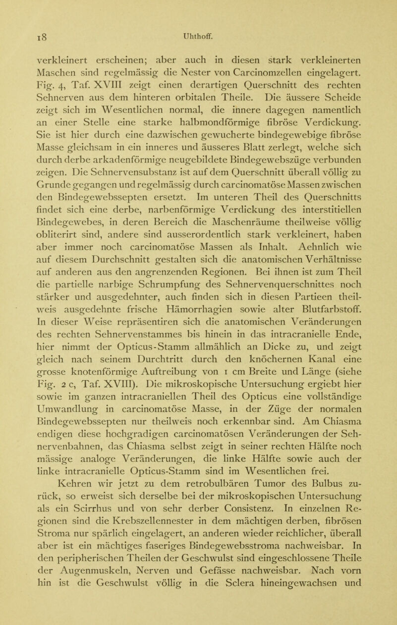 verkleinert erscheinen; aber auch in diesen stark verkleinerten Maschen sind regelmässig die Nester von Carcinomzellen eingelagert. Fig. 4, Taf. XVIII zeigt einen derartigen Querschnitt des rechten Sehnerven aus dem hinteren orbitalen Theile. Die äussere Scheide zeigt sich im Wesentlichen normal, die innere dagegen namentlich an einer Stelle eine starke halbmondförmige fibröse Verdickung. Sie ist hier durch eine dazwischen gewucherte bindegewebige fibröse Masse gleichsam in ein inneres und äusseres Blatt zerlegt, welche sich durch derbe arkadenförmige neugebildete Bindegewebszüge verbunden zeigen. Die Sehnervensubstanz ist auf dem Querschnitt überall völlig zu Grunde gegangen und regelmässig durch carcinomatöse Massen zwischen den Bindegewebssepten ersetzt. Im unteren Theil des Querschnitts findet sich eine derbe, narbenförmige Verdickung des interstitiellen Bindegewebes, in deren Bereich die Maschenräume theilweise völlig obliterirt sind, andere sind ausserordentlich stark verkleinert, haben aber immer noch carcinomatöse Massen als Inhalt. Aehnlich wie auf diesem Durchschnitt gestalten sich die anatomischen Verhältnisse auf anderen aus den angrenzenden Regionen. Bei ihnen ist zum Theil die partielle narbige Schrumpfung des Sehnervenquerschnittes noch stärker und ausgedehnter, auch finden sich in diesen Partieen theil- weis ausgedehnte frische Hämorrhagien sowie alter Blutfarbstoff. In dieser Weise repräsentiren sich die anatomischen Veränderungen des rechten Sehnervenstammes bis hinein in das intracranielle Ende, hier nimmt der Opticus-Stamm allmählich an Dicke zu, und zeigt gleich nach seinem Durchtritt durch den knöchernen Kanal eine grosse knotenförmige Auftreibung von i cm Breite und Länge (siehe Fig. 2 c, Taf. XVIII). Die mikroskopische Untersuchung ergiebt hier sowie im ganzen intracraniellen Theil des Opticus eine vollständige Umwandlung in carcinomatöse Masse, in der Züge der normalen Bindegewebssepten nur theilweis noch erkennbar sind. Am Chiasma endigen diese hochgradigen carcinomatösen Veränderungen der Seh- nervenbahnen, das Chiasma selbst zeigt in seiner rechten Hälfte noch mässige analoge Veränderungen, die linke Hälfte sowie auch der linke intracranielle Opticus-Stamm sind im Wesentlichen frei. Kehren wir jetzt zu dem retrobulbären Tumor des Bulbus zu- rück, so erweist sich derselbe bei der mikroskopischen Untersuchung als ein Scirrhus und von sehr derber Consistenz. In einzelnen Re- gionen sind die Krebszellennester in dem mächtigen derben, fibrösen Stroma nur spärlich eingelagert, an anderen wieder reichlicher, überall aber ist ein mächtiges faseriges Bindegewebsstroma nachweisbar. In den peripherischen Theilen der Geschwulst sind eingeschlossene Theile der Augenmuskeln, Nerven und Gefässe nachweisbar. Nach vorn hin ist die Geschwulst völlig in die Sclera hineingewachsen und