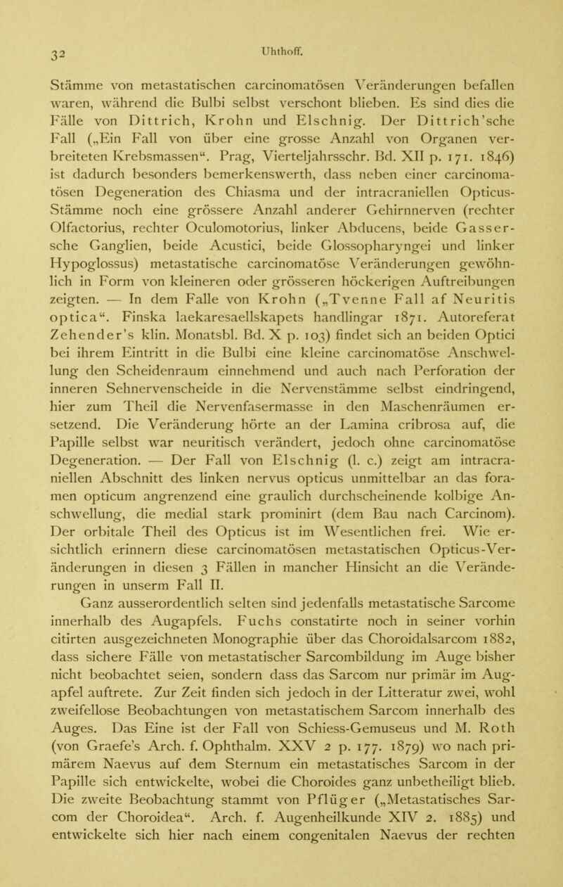 Stämme von metastatischen carcinomatösen Veränderungen hefallen waren, während die Bulbi selbst verschont blieben. Es sind dies die Fälle von Dittrich, Krohn und Elschnig. Der Dittrich'sche Fall („Ein Fall von über eine grosse Anzahl von Organen ver- breiteten Krebsmassen. Prag, Vierteljahrsschr. Bd. XII p. 171. 1846) ist dadurch besonders bemerkenswert!!, dass neben einer carcinoma- tösen Degeneration des Chiasma und der intracraniellen Opticus- Stämme noch eine grössere Anzahl anderer Gehirnnerven (rechter Olfactorius, rechter Oculomotorius, linker Abducens, beide Gass er- sehe Ganglien, beide Acustici, beide Glossopharyngei und linker Hypoglossus) metastatische carcinomatöse Veränderungen gewöhn- lich in Form von kleineren oder grösseren höckerigen Auftreibungen zeigten. — In dem Falle von Krohn („Tvenne Fall af Neuritis optica. Finska laekaresaellskapets handlingar 1871. Autoreferat Zehender's klin. Monatsbl. Bd. X p. 103) findet sich an beiden Optici bei ihrem Eintritt in die Bulbi eine kleine carcinomatöse Anschwel- lung den Scheidenraum einnehmend und auch nach Perforation der inneren Sehnervenscheide in die Nervenstämme selbst eindringend, hier zum Theil die Nervenfasermasse in den Maschenräumen er- setzend. Die Veränderung hörte an der Lamina cribrosa auf, die Papille selbst war neuritisch verändert, jedoch ohne carcinomatöse Degeneration. — Der Fall von Elschnig (1. c.) zeigt am intracra- niellen Abschnitt des linken nervus opticus unmittelbar an das fora- men opticum angrenzend eine graulich durchscheinende kolbige An- schwellung, die medial stark prominirt (dem Bau nach Carcinom). Der orbitale Theil des Opticus ist im Wesentlichen frei. Wie er- sichtlich erinnern diese carcinomatösen metastatischen Opticus-Ver- änderungen in diesen 3 Fällen in mancher Hinsicht an die Verände- rungen in unserm Fall II. Ganz ausserordentlich selten sind jedenfalls metastatische Sarcome innerhalb des Augapfels. Fuchs constatirte noch in seiner vorhin citirten ausgezeichneten Monographie über das Choroidalsarcom 1882, dass sichere Fälle von metastatischer Sarcombildung im Auge bisher nicht beobachtet seien, sondern dass das Sarcom nur primär im Aug- apfel auftrete. Zur Zeit finden sich jedoch in der Litteratur zwei, wohl zweifellose Beobachtungen von metastatischem Sarcom innerhalb des Auges. Das Eine ist der Fall von Schiess-Gemuseus und M. Roth (von Graefe's Arch. f. Ophthalm. XXV 2 p. 177. 1879) wo nach pri- märem Naevus auf dem Sternum ein metastatisches Sarcom in der Papille sich entwickelte, wobei die Choroides ganz unbetheiligt blieb. Die zweite Beobachtung stammt von Pflüg er („Metastatisches Sar- com der Choroidea. Arch. f. Augenheilkunde XIV 2. 1885) und entwickelte sich hier nach einem congenitalen Naevus der rechten