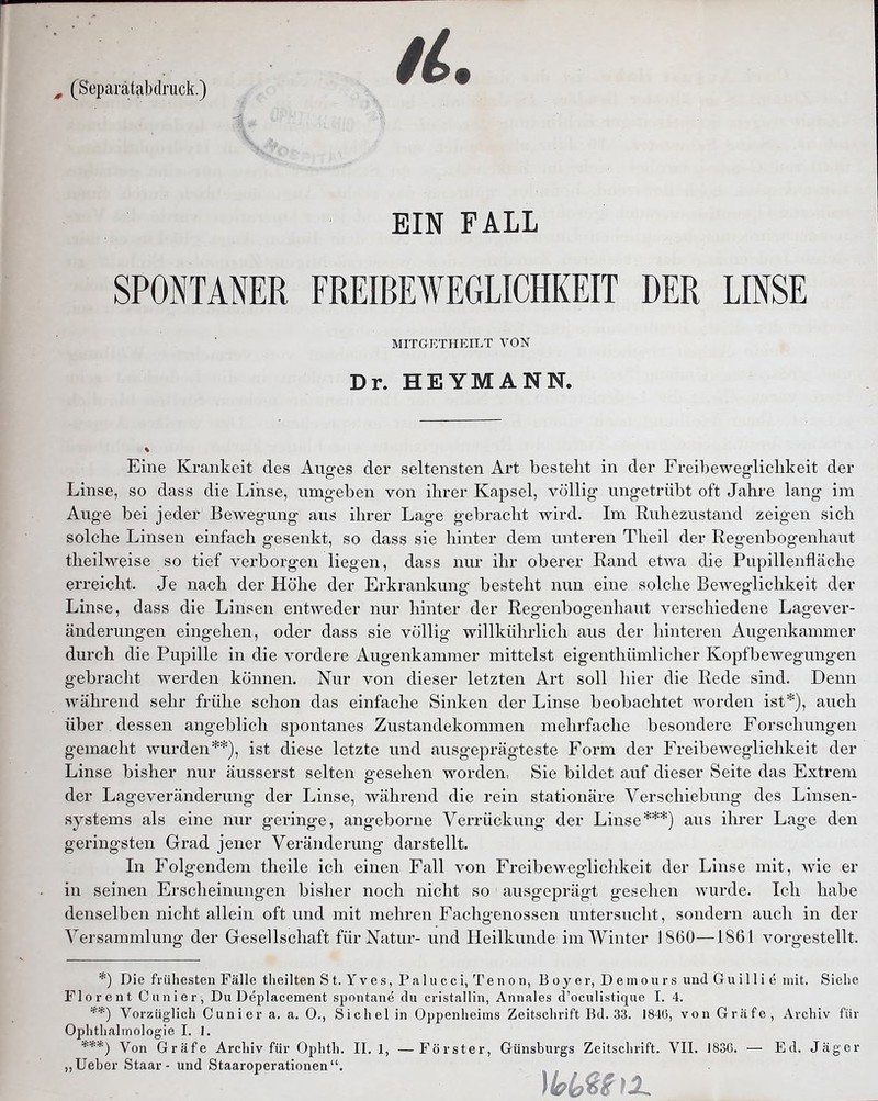 , (Separätabdruck.) EIN FALL SPONTANER FREIBEWEGLICHKEIT DER LINSE MITGETHEILT VON Dr. HEYMANN. Eine Krankeit des Auges der seltensten Art besteht in der Freibewegliclikeit der Linse, so dass die Lirise, iimg-eben von ihrer Kapsel, völlig ungetrübt oft Jahre lang im Auge bei jeder Bewegung aus ihrer Lage gebracht wird. Im Ruhezustand zeigen sich solche Linsen einfach gesenkt, so dass sie hinter dem unteren Theil der Regenbogenhaut theilweise so tief verborgen liegen, dass nur ihr oberer Rand etwa die Pupillenfläche erreicht. Je nach der Höhe der Erkrankung besteht nun eine solche Beweglichkeit der Linse, dass die Linsen entweder nur hinter der Regenbogenhaut verschiedene Lagever- änderungen eingehen, oder dass sie völlig willkührlich aus der hinteren Augenkammer durch die Pupille in die vordere Augenkammer mittelst eigenthümlicher Kopfbewegungen gebracht werden können. Nur von dieser letzten Art soll hier die Rede sind. Denn während sehr frühe schon das einfache Sinken der Linse beobachtet worden ist*), auch über dessen angeblich spontanes Zustandekommen mehrfache besondere Forschungen gemacht wurden**), ist diese letzte und ausgeprägteste Form der Freibeweglichkeit der Linse bisher nur äusserst selten gesehen worden, Sie bildet auf dieser Seite das Extrem der Lageveränderung der Linse, während die rein stationäre Verschiebung des Linsen- systems als eine nur geringe, angeborne Verrückung der Linse***) aus ihrer Lage den geringsten Grad jener Veränderung darstellt. In Folgendem theile ich einen Fall von Freibeweglichkeit der Linse mit, wie er in seinen Erscheinungen bisher noch nicht so ausgeprägt gesehen wurde. Ich habe denselben nicht allein oft und mit mehren Fachgenossen untersucht, sondern auch in der Versammlung der Gesellschaft für Natur- und Heilkunde im Winter 1860—1861 vorgestellt. *) Die frühesten Fälle theilten St. Yves, Palucci, Tenon, B oy er, D e m ou r s und Gu i 11 i e mit. Siehe Florent dinier, Du Deplacement spontane du cristallin, Annales d'oculistique I. 4. **) Vorzüglich Cunier a. a. 0., Sichel in Oppenheims Zeitschrift Bd. 33. 1846, von Gräfe, Archiv für Ophthalmologie I. 1. Von Gräfe Archiv für Ophth. 11.1, — Förster, Günsburgs Zeitschrift. VII. J83C. — Ed. Jäger ,, lieber Staar- und Staaroperationen.