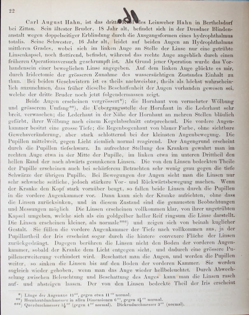 Cnrl Antust llaliii, ist (Iiis (lritt(#]>W(l^les I^ciiiwcbcr llulin in Jicrtlielsdorf Ihm /iit;iu. Sein iiltcsItM- Unidcr, IS Jjihr ;>lt, l)cfTn(let sich in der Dresdner 15linden- ;iiisi;ilt wriion <l()|)|)i'lscitii;i'r iM-bliiidiino- duntli die Ans;^^!ino'sfornicn eines liydroplitlmlrau» tot.dis. Sriiir ScIiwrshT, I (> .I;dir ;dt, leidet, niif l)cid(;u Au^on an IIydroi)lithHlniUS inittK'reu (nadcs, wobei si(di im linkem Auj^e an Stelle der Linse nur eine getrübte Linsonkai)sc l. ikk Ii Hottirend, b( liiidct, während das rechte Auge angeblich durch einen früheren Operationsvcrsucli gcscdu-umpft ist. Abs Grund jener Operation wurde das Vor- liandenscin einer beweglichen Linse angegeben. Auf. dem linken Auge glückte es mir, (Iure Ii Iri(Kctouiic der grösseren Zmiahine des wassersüchtigen Zustandes Einhalt zu tliini. Uei beiden (ieschwistcrn ist es theils nachweisbar, theils als höchst walirscliein- lieli an/.mu hnu II. dass iViiher dieselbe Beschaffenheit der Augen vorhanden gewesen sei, \\ele1ie der dritte Hruder iioeli jetzt folgenderniassen zeigt. lU ide Augen erscheinen \ ergrössert*); die Hornhaut von vermehrter Wölbung und grösserem Umfang**), die Uebergangsstclle der Hornhaut in die Lederhaut selir bnit. verwaschen; die Lederhaut in der Nähe der Hornhaut an mehren Stellen bläulich L:( t;irbt. ihrer Wölbung nach einem Kcgelabschnitt entsprechend. Die vordere Augen- Kaniuu r besitzt eine grosse Tiefe; die Kegenbogenhaut von blauer Farbe, ohne sichtbare (Jewebsveränderung, al)er stark schlotternd Ix i der kleinsten Augenbew^egung. Die ru]ullen mittelweit, gegen Licht ziendich normal rc-agirend. Der Augengiiind erscheint dundi die Puj)illen tiefs( liwarz. In aufrechter Stellung des Kranken gewahrt man im ie(diten Auge etwa in <ler Mitte der Pujjille, im linkeii etwa im unteren Drittheil den liellen Rand der nach abwärts gesunkenen Linsen. Die von den Linsen bedeckten Theile der i*upille ersidieineii aneli liei s< li;iitcrem lk'tra(diten sehr wenig grau gegen die tiefe Sehwärze der übrigen l'iipilK'. Ini Bewegungen der Augen sieht man die Linsen nur sein- schwache seitliche, jedoch stärkere Vor- und lvii( kwärtsbewegung machen. Wenn der Kranke den Kopf stark vorniiber beugt, so fallen beid»' Linsen durch die Pupillen in die voi-dere Augenkamni« r voi-. 1 )aim kami sieli der Kranke autVicditen, ohne dass • lie Linsen zurücksinken, und in diese in Zustand sind die genauesten Beobachtungen und Messungen möolieli 1 >ie Linsru erscdieincn voUkonnnen klar, von ihrer ungetrübten K:iji-. I um;ji beu. w. 1( lie sieh als ein goldgelber lu lK-r Keif ringsum die Linse darstellt. 1 )ie Linsen ei-x lieiucn kleiner, als normali'***! und zeigen sieh von beinah kuglicher (ie.stalt. Sie füllen die Nonlere Augenkannner dw 'Tiefe uacdi voUkonuneu aus. ja der l'upiilartheil der Iris erseheiiit so-ar duridi die hintere eonvexere Fläche der Linsen zurii(d<gedrängt. Dagegen Imnihreu die Linsen nicht den Hoden der vorderen Augen- kauniiei. sobald der Kranke dem Lieht ( iitgegiii siiht, und dadurch eine grössere Pu- ])illeMerweiteruug \erliindert wird. In schattet man die .\ugen, mid worden die Pupillen wcMt'-r. .H«) siidsen die Linsen bis auf den l'xxlen der \ oi-deren Kanuner. Sie werden •oglcich wieder -eh.dien, wenn man d.is .\uge w ied.r hellbehiichtet. Hureh Abwecl srdiiug zw ischen 1 )> lenehi iiiig und ISeschai t ung des Auges kann mau die Linsen rasch auf- und ahsteigeu lassen. Der \<.n den Linsen bedeckte Theil (K'r Iris erscheint ) iIi T Aiijrf'iiaxr NJ',  ' noniiMl. **) lloriili;iiU<!iu-cliinfssiT in «lliai 1 )iiiiciiNi()m'n (5', '^f^^'n \\' n.uinjil. «.liM i.hncliiii.'Nscr .-i^' (;j;fncii \' iidiimiiI). 1 )ii-k(Mnliiii-lim(\ssi'r (^normal).