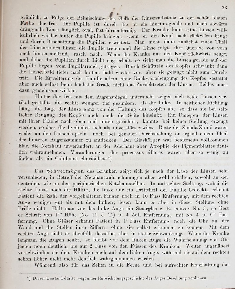 grünlicli, zu Folge der Beimischung ^es GeTb der Linsensubstanz zu der schön blauen Fatbe der Iris. Die Pupille ist durch die in sie hineinragende und nach abwärts drängende Linse länglich oval, fast -birnenförmig. Der Kranke kann seine Linsen will- kührlich Avieder hinter die Pupille bringen, wenn er den Kopf nach rückwärts beugt und durch Beschattung die Pupillen erweitert. Man sieht dann zunächst einen Theil des Linsenrandes hinter die Pupille treten und die Linse folgt, ihre Queraxe von vorn nach hinten stellend, rasch nach. Wenn der Kranke nur den Kopf rückwärts beugt, und dabei die Pupillen durch Licht eng erhält, so sieht man die Linsen gerade auf der Pupille liegen, vom Pupillarrand getragen. Durch Schütteln des Kopfes schwankt dann die Linstf,bald tiefer nach hinten, bald wieder vor, aber sie gelangt nicht zum Durch- tritt. Die Erweiterung der Pupille allein ohne Rückwärtsbeugung des Kopfes gestattet aber auch selbst beim höchsten Grade nicht das Zurücktreten der Linsen. Beides muss dazu gemeinsam wirken. Hinter der Iris mit dem Augenspiegel untersucht zeigen sich beide Linsen ver- tikal gestellt, die rechte weniger tief gesunken, als die linke. In seitlicher Richtung hängt die Lage der Linse ganz von der Haltung des Kopfes ab, so dass sie bei seit- licher Beugung des Kopfes auch nach der Seite hinsinkt. Ein Umlegen der Linsen mit ihrer Fläche nach oben und unten gerichtet, konnte bei keiner Stellung erzeugt werden, so dass die hyaloidea sich als unzerstört erwies. Reste der Zonula Zinnii waren weder an den Linsenkapseln, noch bei genauer Durchsuchung an irgend einem Theil der hinteren Augenkammer zu entdecken. Der Glaskörper war beiderseits vollkommen klar, die Netzhaut unverändert, an der Aderhaut a,ber Atrophie des Pigmentblattes deut- lich wahrzunehmen. Veränderungen der processus ciliares waren eben so wenig zu finden, als ein Coloboma chorioideae.*) Das Sehvermögen des Kranken zeigt sich je nach der Lage der Linsen sehr verschieden, in Betreff der Netzhautwahrnehmungen aber wohl erhalten, sowohl an der centralen, wie an den peripherischen Netzhautstellen. In aufrechter Stellung, wobei die rechte Linse noch die Hälfte, die linke nur ein Dritttheil der Pupille bedeckt, erkennt Patient die Zahl der vorgehaltenen Finger noch in 10 Fuss Entfernung, mit dem rechten Auge Aveniger gut als mit dem linken; lesen kann er aber in dieser Stellung ohne Brille nicht. Hält man vor das linke Auge ein Staarglas z. B. convex No. 3, so liest er Schrift von 1' Höhe (No. 11. J. T.) in 4 Zoll Entfernung, mit No. 4 in 6 Ent- fernung. Ohne Gläser erkennt Patient in 1° Fuss Entfernung noch die Uhr an der Wand und die Stellen ihrer Ziffern, ohne, sie- selbst erkennen zu können. Mit dem rechten Auge sieht er ebenfalls dasselbe, aber in steter Schwankung. Wenn der Kranke langsam die Augen senkt, so bleibt vor dem linken Auge die Wahrnehmung von Ob- jecten noch deutlich, bis auf 2 Fuss von den Füssen des Kranken. Weiter angenähert verschwinden sie dem Kranken auch auf dem linken Aiige, während sie auf dem rechten schon höher nicht mehr deutlich wahrgenommen werden. Während also für das Sehen in die Ferne und bei aufrechter Kopfhaltung das *) Dieser Umstand dürfte wegen der Entwickelungsgescliiclite des Auges Beachtung verdienen.