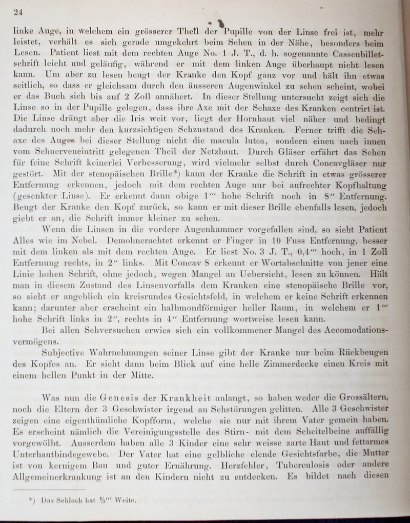 • % linko Auo-o, in welclicm ein ^rÖHScrcr Tliefl der l'iipillc von der Linse frei iht, melir lolstel, vorliiilt es sich o-cmdc uni<»-ckchrt l)eim Sellen in der Nähe, bcHondern beim Lesi n. Tationt liest mit dem rechten An<rG No. 1 J. T., d. h. soj^emmnte CasHenhillet- !*ohrit't leicht und gehiuH;^-, während er mit dem linken Auge überhaupt nicht lesen kann. Um aber zu lesen beu^^t der Kranke den Kopf ganz vor und hält ihn etwas seitlich, so dass er gleichsam diircli den äusseren Augenwinkel zu sehen scheint, wobei er das Ibu'li sich Iiis auf 2 Zoll aiiiiiilu rt. In dieser Stellung untersucht zeigt sich die Linse so in (Kr l'upilh' gclciicn, dass ihre Axe mit der Sehaxe des Kranken centrirt ist. Die Linse drängt aber die Iris weit vor, liegt der Hornhaut viel näher und bedingt dadurch noch mehr den kurzsichtigen Sehzustand des Kranken. Ferner trifft die Seh- axe des Auge«< bei dieser Stellung nicht die macula lutea, sondern einen nach innen vom Sehnerveneintritt gelegenen Theil der Netzhaut. Durch Gläser erfährt das Sehen für feine Schrift ki iiicrK i \'crbesserung. wird vielmehr selbst durch Concavgläser nur gestört. ]\Iit der stenopäischen Brille*j kann der Kranke die Schrift in etwas grösserer Entfernung erkennen, jedoch mit dem rechten Auge nur bei aufrechter Kopflialtung (gesenkter Linse), Va' ei-keniit dann obige 1' hohe Schrift noch in 8 Entfernung. Beugt der Kranke den Kopt zurück, so kann er mit dieser Brille ebenfalls lesen, jedoch giebt er an. die Schritt immer kleiner zu sehen. ^^\lln die Linsen in die vordere Augeidvannner vorgefallen sind, so sieht Patient Alles wie im Ncl)i l. I U ni<ilmerachtct erkennt er Finger in 10 Fuss Entfernung, besser mit dem linken als mit (hm rechten Auge. Er liest No, 3 J. T., 0,4' hoch, in 1 Zoll Lnth rnuiig rechts, in 2 liidis. Mit Concav 8 erkennt er Wortabschmtte von jener eine Linie hohen Schrift, ohne jedoch, wegen Mangel an Uebersicht, lesen zu können. Hält man in diesem Zustand des Linscnvorfalls dem Kranken eine stenopäische Brille vor, so .sieht er angeblich ein kreisrundes (iesichtsfeld, in welchem er keine Schrift erkennen kami; darunter aber erscdicint ein halbmondtVirmiger heller Raum, in welchem er 1 hohe Schritt links in 2, rechts in 1 Lntternung wortweisc lesen kann. Bei allen Sehversuehen erwies sich ein vollkoimnener ^langel des xAccomodations- \erm(!gen8. Su])jectivc Wahrnelnnungen seiner Linse gibt der Kranke nur beim Rückbeugen des Kopfes an. I'^r sieht dann beim Llick auf eine helle Ziunnerdecke einen Kreis mit einem hellen I'iinkt in der Mitte. Was nnn die Genesis der Ki-.ankheit anlangt, so haben weder die Gr(^ssältorn, n(;cli die l^ltei-n der .'5 Geschwister irgend an Sehst.irnngen gelitten. Alle ;> Geschwister z(;igen eine eigei11 IiiiniI ielle K i .piTonii, wclclie sie luu mit ihrem N'atin- gemein haben. Ivs crHcheint nämlich (li(i \'ei-einignngsslelle des Stirn- mit dem Scduitolboine auttällig vorgew(ilbt. Ausserdem haben alle 'A Kinder eine sehr weisse /arte Haut und fettaruK\s (■nt.tli;intl,in.|e-e\vel.e. Der \'aler lial eine gelldiche elende (; esichtsfarbc, dio Mutter ist \ k( inl'jeiii r.au und guter Lmälnanig. 1 ler/.fi Ider, TubiM-culosis oder andere All'jeiiieiiieikiankung ist an den Kindern ni(dit /.u enlde(dviMi. Ks bildet nach iliosen