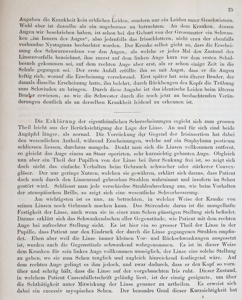 Angaben die Krankheit kein erbliches Leiden, sondern nur ein Leiden unter Gescliwistern, Wohl aber ist dasselbe als ein angebornes zu betrachten. An dem Kranken, dessen Augen wir beschrieben haben, ist schon bei der Geburt von der Grossmutter ein Schwan- ken „im Innern des Auges, also jedenfalls das L-isschlottern, nicht etwa der ebenfalls vorhandne Nystagmus beobachtet worden. Der Kranke selbst giebt an, dass die Erschei- nung des Schwarzwerdens vor den Augen, als welche er jedes Mal den Zustand des Linsenvorfalls bezeichnet, ihm zuerst auf dem linken Auge kurz vor dem ersten Schul- besuch gekommen sei, auf dem rechten Auge aber erst, als er schon einige Zeit in die Schule gegangen sei, Der erste Anfall erfüllte ihn so mit Angst, dass er die Augen heftig rieb, worauf die Erscheinung verschwand. Erst später hat sein älterer Bruder, der damals (Jieselbe Erscheinung hatte, ihn belehrt, durch Rückbeugen des Kopfs die Trübung zum Schwinden zu bringen. Durch diese Angabe ist das identische Leiden beim älteren Bru(^r erwiesen, so wie die Schwester durch die noch jetzt zu beobachtenden Verän- derungen deutlich als au derselben Krankheit leidend zu erkennen ist. Die Erklärung der eigenthümlichen Seherscheinungen eigiebt sich zum grossen Theil leicht aus der Berücksichtigung der Lage der Linse. An und für sich sind beide Augäpfel länger, als normal. Die Vorrückung der Gegend der Irisinsertion hat dabei den wesentlichen Antheil, während Erscheinungen, welche auf ein Staphyloma posticum schliessen Hessen, durchaus mangeln. Denkt man sich die Linsen vollkommen entfernt, so gleicht das Auge einem an Staar operirten, sehr kurzsichtig gebauten Auge. Obgleich nun aber ein Theil der Pupillen von der Linse bei ihrer Senkung frei ist, so zeigt sich doch nicht das einfache Verhalten beim Gebrauch schwacher oder stärkerer Convex- gläser. Der nur geringe Nutzen, welchen sie gewähren, erklärt sich daraus, dass Patient doch noch durch den Linsenrand gebrochne Strahlen wahrnimmt und insofern im Sehen gestört wird. Schliesst man jede verschiedne Strahlenbrechung aus, wie beim Vorhalten der stenopäischen Brille, so zeigt sich eine wesentliche Sehverbesserung. Am wichtigsten ist es nun, zu betrachten, in welcher Weise der Kranke von seinen Linsen noch Gebrauch machen kann. Das Störendste daran ist die mangelhafte Festigkeit der Linse, auch wenn sie in einer zum Sehen günstigen Stellung sich befindet. Daraus erklärt sich das Schwankendsehen aller Gegenstände, wie Patient mit dem rechten Auge bei aufrechter Stellung sieht. Es ist hier ein so grosser Theil der Linse in der Pupille, dass Patient nur den Eindruck der durch die Linse gegangenen Strahlen empfin- det. Eben aber weil die Linse immer kleinen Vor- und Rückschwankungen ausgesetzt ist, werden auch die Gegenstände schwankend wahrgenommen. Es ist in dieser Weise dem Kranken für sein linkes Auge vollkommen unmöglich, der Linse eine solche Stellung zu geben, wo sie zum Sehen tauglich und zugleich hinreichend festliegend wäre. Auf dem rechten Auge gelingt es ihm jedoch, und zwar dadurch, dass er den Kopf so vorn- über und schräg hält, dass die Linse auf der vorgebauchten L'is ruht. Dieser Zustand, in welchem Patient Cassenbilletschrift geläufig liest, ist der einzig geeignete, um über die Sehthätigkeit unter Mitwirkung der Linse genauer zu urtheilen. Es erweist sich dabei ein excessiv myopisches Sehen. Der besondre Grad dieser Kurzsichtigkeit hat