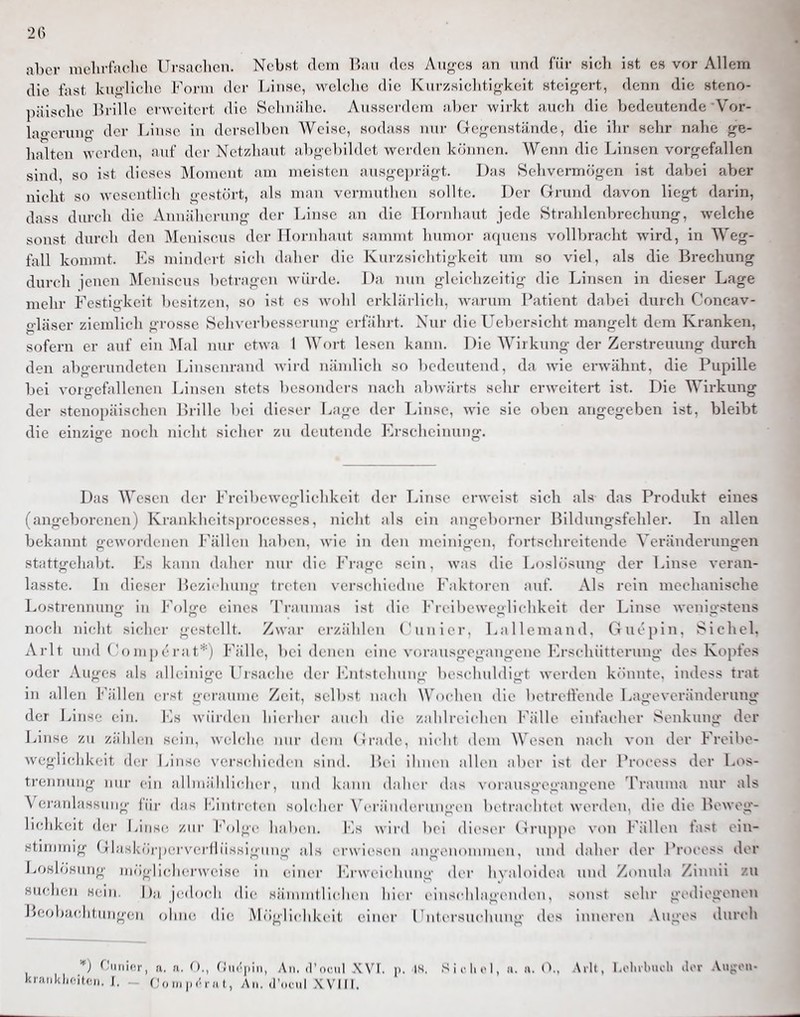 2() aber melirfaclic Ursaclicn. Nebst dem ]>;vu des Aii^^cs an und für sicli ist es vor Allem die fast kui>'liclic Form der Linse, welche die Kiirzsichtifrkeit steigert, denn die steno- päische Brille erweitert die Sehnähc. Anssei'dem aber wirkt auch die bedeutende Vor- lao-cruno- der Linse in derselben Weise, sodass nur Gej,rcnstände, die ihr sehr nahe ^^e- halten wei'den, auf der Netzhaut abg-ebildet werden können. Wenn die Linsen vorjrrefallen sind, so ist dieses Moment am meisten ausgeprägt. Das Sehvermögen ist dabei aber nicht so wesentlich gestört, als man vermuthen sollte. Der Grund davon liegt darin, dass durch die Annäherung der Linse an die Hornhaut jede Strahlenbrechung, welche sonst durch den ]\Ieniscus der Hornhaut sammt hnmor aquens vollbracht wird, in Weg- fall kommt. Ks mindert si(di daher die Kurzsichtigkeit um so viel, als die Brechung durch jenen Meniscus betragen würde. Da nun gleichzeitig die Linsen in dieser Lage mehr Festigkeit besitzen, so ist es wohl erklärlich, warum Patient dabei durch Concav- gläser ziemlich grosse Sehverbesscrung erfahrt. Xui- die Uebersicht mangelt dem Kranken, sofern er auf ein Mal nur etwa 1 Wort lesen kiinii. 1 )ie AVirkung der Zerstreuung durch den abo-erundeten Linstiirand w'wd nändicli so bedeutend, da wie erwähnt, die Pupille bei vorgefallenen Linsen stets besonders nach abwärts sehr erweitert ist. Die Wirkung der stenopäischen Brille bei dieser Lage der Linse, wie sie oben angegeben ist, bleibt die einzige nocli nicht sicher /,n deutende Ki-scliciming. Das Wesen der Freibeweglichkeit der Linse erweist sich als das Produkt eines (angeborenen) Krankheitsprocesses, nicht als ein angeborner Bildungsfehler. In allen bekannt gewordenen Fällen haben, wie in den meinigen, fortschreitende Veränderungen stattgehabt. Es kann daher nur die F'ragc sein, was die Loslösung der T^inse veran- lasste. Li dieser Beziehung treten verschiedne Faktoren auf. Als rein mechanische Lostrennung in P\)lge eines Traunuis ist die Freibeweglichkeit der Linse wenigstens noch iiirlit sicher gestellt. Z\\;ir erzählen ('uniei-, L;illeniand. (iuejtin. ^^Ichel. Arlt und ('omp('rat''') Fälle, bei denen eine N t.rausgt-gangene lOrschiitterung des Kopfes oder Auges ;il> ;ilh inige Ursache der Kiitsieluing l)eschuldigt werden könnte, indcss trat in allen Fällen erst geraume Zeit, selbst n.ieh \\'(M hen die betretlende Lageveränderung der Linse ein. Es wiirih n hi( rhei- nneli die /„ddreichen l''älle einfacher Senkung der Linse zu zählen sein, welche ■ (hm (ii-.ide. nicht (h'iu Wesen nach von der Freibe- weglichkeit der Linse \-erschie(h ii sind lici ihnen aUen aber ist der Process der Los- trennung inii- ein ;ilhn;ihlicher, und k.inu (hdu r this \ i)rausgegangene Traiuna nur als Veninlassini;;- liir (h'is l'antreten solcher \'cr;in<h'riinL;-cn heti-.ichtct werden, die die Beweg- lichkeit dei- Linse /in- \'\,\'^r h.ilien. Fs wird l)ci <lieser (irnppe von l-'ällen fast oin- stnnmig (jlasköi-pca'verÜiissiginig ahs erwiesen angcnonnncn, und (hdier der Prt)cess der Loslösung mögllch(a-\veise in caner iM-wcM(dnnig der h\;iloidea nnd Zoimla Zinuii zu suchen Hein. j);i jc^dcadi die sämmtli(dien hier einschlagi-niK n. sonst sehr gediegenen Booba(;htungen ohne die Möglicdikeit einer l'ntersu(duing des inneren Auges durch ■■*) Ciitiir-r, fi. (i. ()., (.'in'iiiii, An. il'ocnl XN'I. p. is. S i i-Ii 1, ii. a. (>.. .\rlt, 1 .olubiu-li .lor .Viijron-