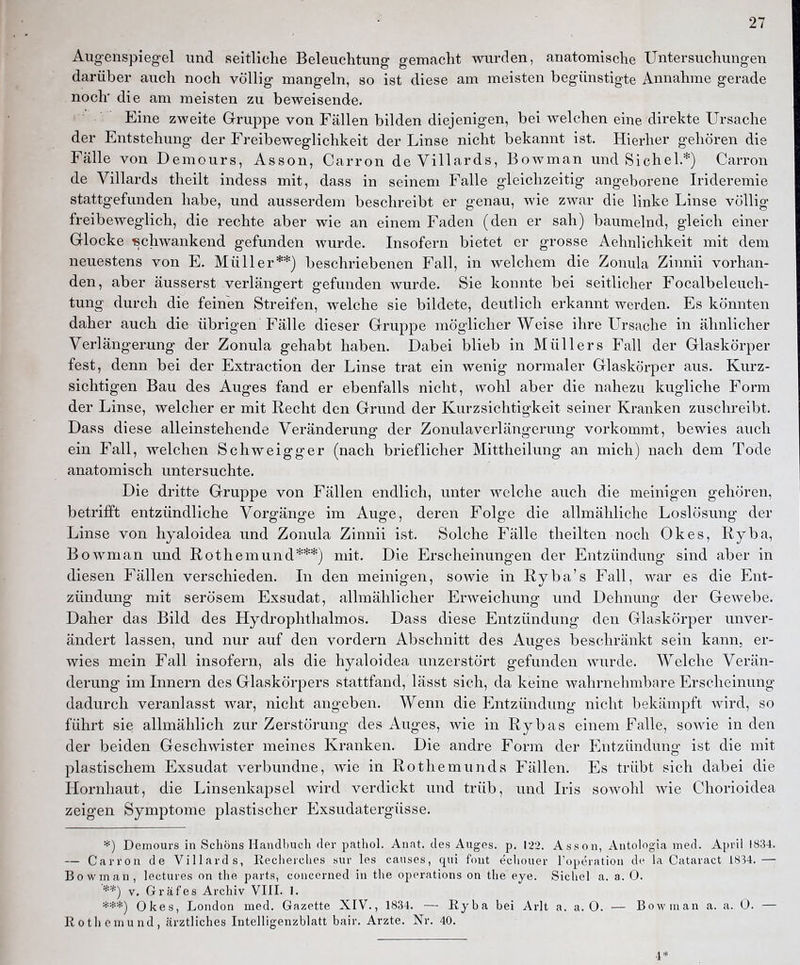 Augenspiegel und seitliche Beleuchtung gemacht wurden, anatomische Untersuchungen darüber auch noch völlig mangeln, so ist diese am meisten begünstigte Annahme gerade noch' die am meisten zu beweisende. Eine zweite Gruppe von Fällen bilden diejenigen, bei welchen eine direkte Ursache der Entstehung der Freibeweglichkeit der Linse nicht bekannt ist. Hierher gehören die Fälle von Demours, Asson, Carron de Villards, Bowman und Sichel.*) Carron de Villards theilt indess mit, da.ss in seinem Falle gleichzeitig angeborene Irideremie stattgefunden habe, und ausserdem beschreibt er genau, wie zwar die linke Linse völlig freibeweglich, die rechte aber wie an einem Faden (den er sah) baumelnd, gleich einer Glocke schwankend gefunden wurde. Insofern bietet er grosse Aehnlichkeit mit dem neuestens von E. Müller**) beschriebenen Fall, in welchem die Zonula Zinnii vorhan- den, aber äusserst verlängert gefunden wurde. Sie konnte bei seitlicher Focalbeleucli- tung durch die feinen Streifen, welche sie bildete, deutlich erkannt werden. Es könnten daher auch die übrigen Fälle dieser Gruppe möglicherweise ihre Ursache in ähnlicher Verlängerung der Zonula gehabt haben. Dabei blieb in Müllers Fall der Glaskörper fest, denn bei der Extraction der Linse trat ein wenig normaler Glaskörper aus. Kurz- sichtigen Bau des Auges fand er ebenfalls nicht, wohl aber die nahezu kugliche Form der Linse, welcher er mit Recht den Grund der Kurzsichtigkeit seiner Kranken zuschreibt. Dass diese alleinstehende Veränderung der Zonulaverlängerung vorkommt, bewies auch ein Fall, welchen Schweigger (nach brieflicher Mittheilung an mich) nach dem Tode anatomisch untersuchte. Die dritte Gruppe von Fällen endlich, unter welche auch die meinigen gehören, betrifft entzündliche Vorgänge im Auge, deren Folge die allmähliche Loslösung der Linse von hyaloidea und Zonula Zinnii ist. Solche Fälle theilten noch Okes, Ryba, Bowman und Rothemund***) mit. Die Erscheinungen der Entzündung sind aber in diesen Fällen verschieden. Li den meinigen, sowie in Ryba's Fall, war es die Ent- zündung mit serösem Exsudat, allmählicher Erweichung und Dehnung der Gewebe. Daher das Bild des Hydrophthalmos. Dass diese Entzündung den Glaskörper unver- ändert lassen, und nur auf den vordem Abschnitt des Auges beschränkt sein kann, er- wies mein Fall insofern, als die hyaloidea unzerstört gefunden wurde. Welche Verän- derung im Innern des Glaskörpers stattfand, lässt sich, da keine wahi-nehmbare Erscheinung dadurch veranlasst war, nicht angeben. Wenn die Entzündung nicht bekämpft wird, so führt sie allmählich zur Zerstörung des Auges, wie in Rybas einem Falle, sowie in den der beiden Geschwister meines Kranken. Die andre Form der Entzündung ist die mit plastischem Exsudat verbundne, wie in Rothemunds Fällen. Es trübt sich dabei die Hornhaut, die Linsenkapsel wird verdickt und trüb, und Iris sowohl wie Chorioidea zeigen Symptome plastischer Exsudatergüsse. *) Demours in Schöns Handbucli der patliol. Anat. des Auges, p, 122. Asson, Antologia med. April 1834. — Carron de Villards, Recherclies sur les causes, qui fout ecliouer l'operation de la Cataract 1834.—- Bowman, lectures on the parts, concerned in the Operations on the eye. Sichel a. a. 0. **) V. Gräfes Archiv VIII. I. ***) Okes, London med. Gazette XIV., 1834. — Eyba bei Arlt a. a. 0. — Bowman a. a. 0. — Eothemund, cärztliches Intelligenzblatt bair. Arzte. Nr. 40. 4'