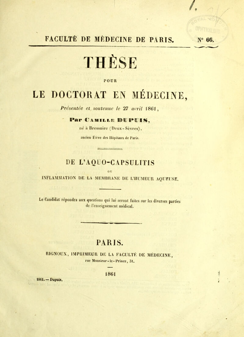 FACULTÉ DE MÉDECINE DE PARIS. 66. THÈSE POUR LE DOCTORAT EN MÉDECINE, Présentée et soutenue le 27 an'il 1861, ' l»ar Camille: lÈiJB^aJIS, né à Bressuire ( Deux - Sèvres), ancien Élève des Hôpitaux de l'aris. DE L'AQLO-CAPSULITIS 0 u INFLAMMATION DE LA MEMBRANE DE L'HUMEUR AQUEUSE. Le Candidat répondra aux questions qui lui seront faites sur les diverses parties de l'enseignement mcdicah PARIS. RIGNOUX, IMPHLMEUR DE LA FACULTÉ DE MÉDECINE, rue Monsieur-le-Prince, 31. 1861.-Oupuis. 1861