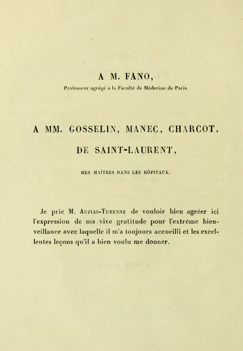 A M. FANO, Professeur agrégé à la Faculté de Médecine de Paris. A MM. GOSSELIN, MANEC, CHARGOT, DE SAINi-LAUREiNT, MES MAÎTRES DANS LES HÔPITAUX. Je prie M. Auzias-Turenne de vouloir bien agréer ici l'expression de ma vive gratitude pour l'extrême bien- veillance avec laquelle il m'a toujours accueilli et les excel- lentes leçons qu'il a bien voulu me donner.