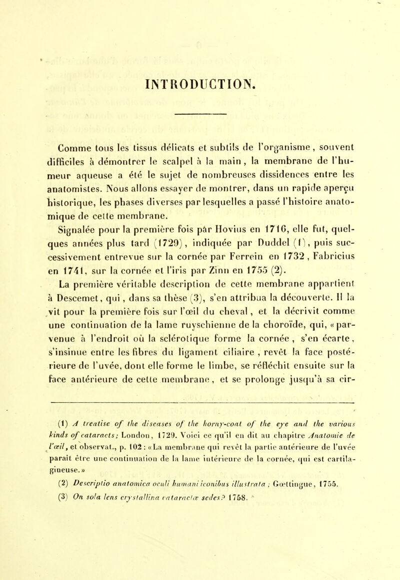 IJNTRODUCTÏON. Comme tous les tissus Hélicats et subtils de l'organisme, souvent difficiles à démontrer le scalpel à la main, la membrane de l'hu- meur aqueuse a été le sujet de nombreuses dissidences entre les anatomistes. Nous allons essayer de montrer, dans un rapide aperçu historique, les phases diverses par lesquelles a passé l'histoire anato- mique de cette membrane. Signalée pour la première fois pâr Hovius en 171 G, elle fut, quel- ques années plus tard (1729), indiquée par Duddel (1), puis suc- cessivement entrevue sur la cornée par Ferrein en 1732 , Fabricius en 1741, sur la cornée et l'iris par Zinn en 1755 (2). La première véritable description de cette membrane appartient à Descemet, qui, dans sa thèse (3), s'en attribua la découverte. Il la vit pour la première fois sur l'œil du cheval, et la décrivit comme une continuation de la lame ruyschienne de la choroïde, qui, «par- venue à l'endroit où la sclérotique forme la cornée, s'en écarte, s'insinue entre les fibres du ligament ciliaire , revêt la face posté- rieure de l'uvée, dont elle forme le limbe, se réfléchit ensuite svir la face antérieure de celle membrane , et se prolonge jus(|u'à sa cir- (1) treatise of llie diseuses of ihc liorny-conl of l/ie eje ami thc varions kinds of cataracts; London, 1729. Voici ce qu'il en dit au chapitre Analomie de l'oeil, el observât., p. (02 : «La membrane qui revêt la partie antérieure de l'uvée paraît être une continuation de la lame intérieure de la cornée, qui est cartila- gineuse.» (2) De'icriplio anatomica oruJi humani iconilius iUustrala ; Gœttingue, ITiSS. (3) On sofa lens cryslallina (vitarncUv sedesP 1758. '