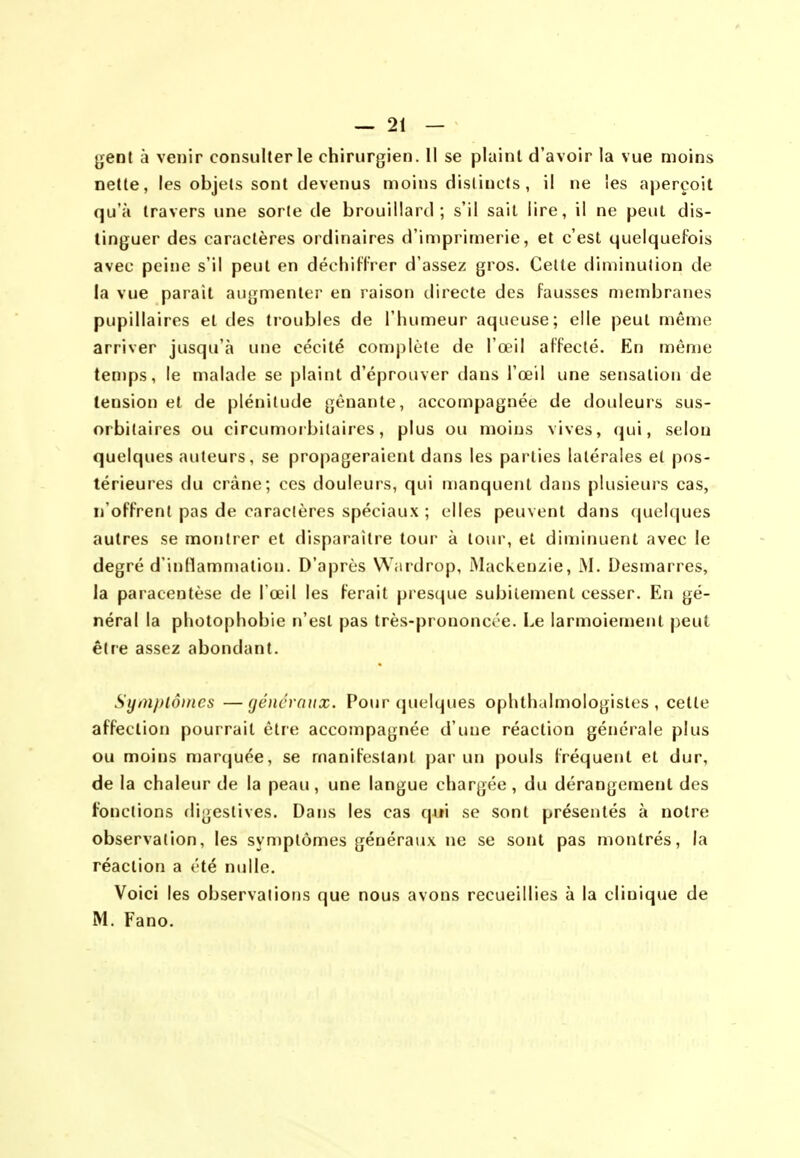 ^ent à venir consulter le chirurgien. Il se plaint d'avoir la vue moins nette, les objets sont devenus moins distincts , il ne les aperçoit qu'à travers une sorte de brouillard; s'il sait lire, il ne peut dis- tinguer des caractères ordinaires d'imprimerie, et c'est quelquefois avec peine s'il peut en déchiflrcr d'assez gros. Cette diminution de la vue parait augmenter en raison directe des fausses membranes pupillaires et des troubles de l'humeur aqueuse; elle peut même arriver jusqu'à une cécité complète de l'œil affecté. En même temps, le malade se plaint d'éprouver dans l'œil une sensation de tension et de plénitude gênante, accompagnée de douleurs sus- orbilaires ou circumorbitaires, plus ou moins vives, qui, selon quelques auteurs, se propageraient dans les parties latérales et pos- térieures du crâne; ces douleurs, qui n)anquenl dans plusieurs cas, n'offrent pas de caractères spéciaux ; elles peuvent dans quelques autres se montrer et disparaître tour à tour, et diminuent avec le degré d'inHammation. D'après Wardrop, Mackenzie, M. Desmarres, la paracentèse de l'œil les ferait presque subitement cesser. En gé- néral la photophobie n'est pas très-prononcôe. Le larmoiement peut être assez abondant. Symptômes —géncraiix. Poui-(pielques ophthalmologistes , cette affection pourrait être accompagnée d'une réaction générale plus ou moins marquée, se manifestant j)ar un pouls fréquent et dur, de la chaleur de la peau, une langue chargée , du dérangement des fonctions digestives. Dans les cas c\xi\ se sont présentés à notre observation, les symptômes généraux ne se sont pas montrés, la réaction a été nulle. Voici les observations que nous avons recueillies à la clinique de M. Fano.