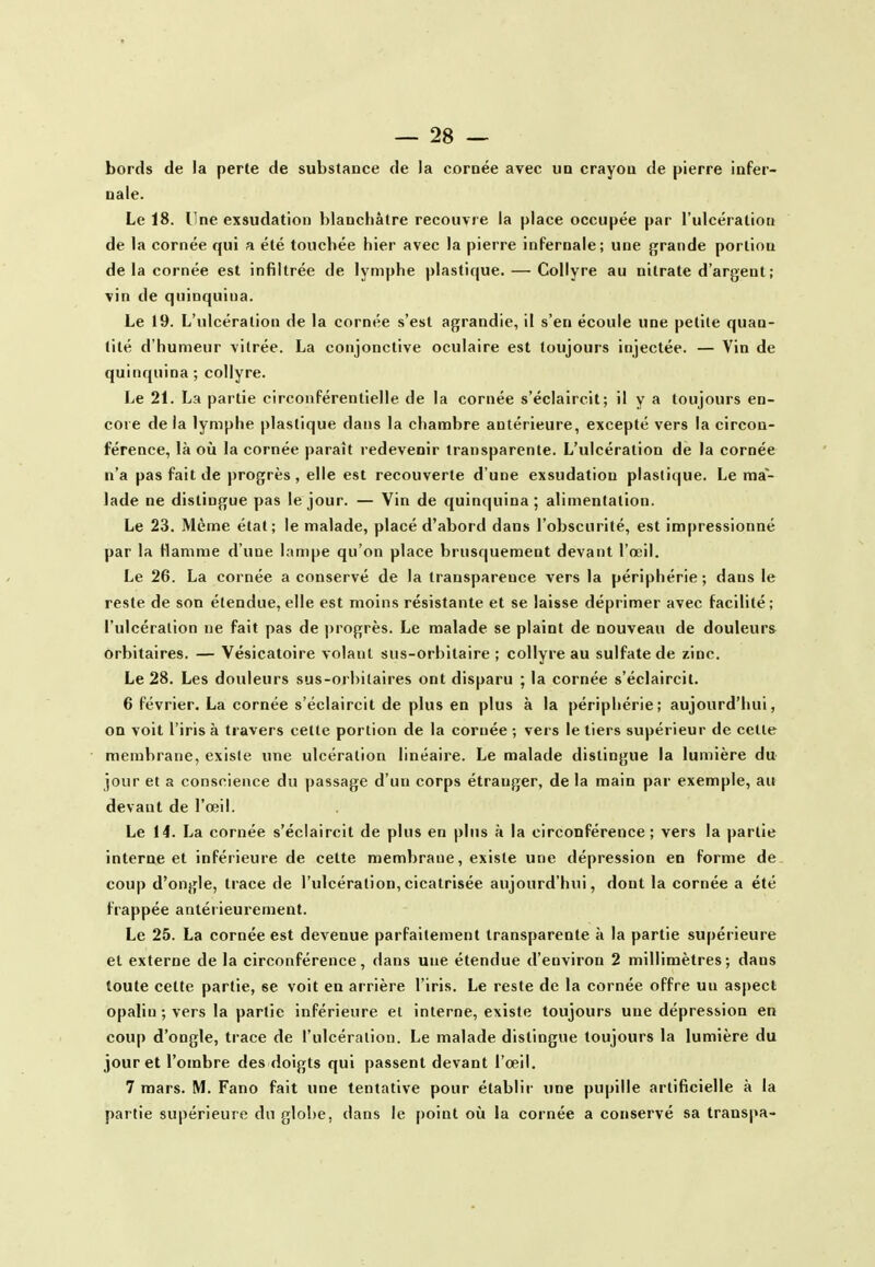 bords de la perte de substance de la cornée avec un crayon de pierre infer- nale. Le 18. Une exsudation blanchâtre recouvre la place occupée par l'ulcération de la cornée qui a été touchée hier avec la pierre infernale; une grande portion de la cornée est infiltrée de lymphe plastique. — Collyre au nitrate d'argent ; vin de quinquina. Le 19. L'ulcération de la cornée s'est agrandie, il s'en écoule une petite quan- tité d'humeur vitrée. La conjonctive oculaire est toujours injectée. — Vin de quinquina ; collyre. Le 21. La partie circonférentielle de la cornée s'éclaircit; il y a toujours en- core de la lymphe plastique dans la chambre antérieure, excepté vers la circon- férence, là où la cornée paraît redevenir transparente. L'ulcération de la cornée n'a pas fait de progrès, elle est recouverte d'une exsudation plastique. Le ma- lade ne distingue pas le jour. — Vin de quinquina; alimentation. Le 23. Même état; le malade, placé d'abord dans l'obscurité, est impressionné par la Hamme d'une lampe qu'on place brusquement devant l'œil. Le 26. La cornée a conservé de la transparence vers la périphérie; dans le reste de son étendue,elle est moins résistante et se laisse déprimer avec facilité; l'ulcération ne fait pas de progrès. Le malade se plaint de nouveau de douleurs orbitaires. — Vésicatoire volant sus-orhitaire ; collyre au sulfate de zinc. Le 28. Les douleurs sus-orbilaires ont disparu ; la cornée s'éclaircit. 6 février. La cornée s'éclaircit de plus en plus à la périphérie; aujourd'hui, on voit l'iris à travers cette portion de la cornée ; vers le tiers supérieur de cette membrane, existe une ulcération linéaire. Le malade distingue la lumière du jour et a conscience du passage d'un corps étranger, de la main par exemple, au devant de l'œil. Le 14. La cornée s'éclaircit de plus en plus à la circonférence; vers la partie interne et inférieure de cette membrane, existe une dépression en forme de coup d'ongle, trace de l'ulcération,cicatrisée aujourd'hui, dont la cornée a été frappée antérieurement. Le 25. La cornée est devenue parfaitement transparente à la partie supérieure et externe de la circonférence, dans une étendue d'environ 2 millimètres; dans toute cette partie, se voit en arrière l'iris. Le reste de la cornée offre un aspect opalin ; vers la partie inférieure et interne, existe toujours une dépression en coup d'ongle, trace de l'ulcération. Le malade distingue toujours la lumière du jour et l'ombre des doigts qui passent devant l'œil. 7 mars. M. Fano fait une tentative pour établir une pupille artificielle à la partie supérieure du glo!)e, dans le [)oint où la cornée a conservé sa transpa-