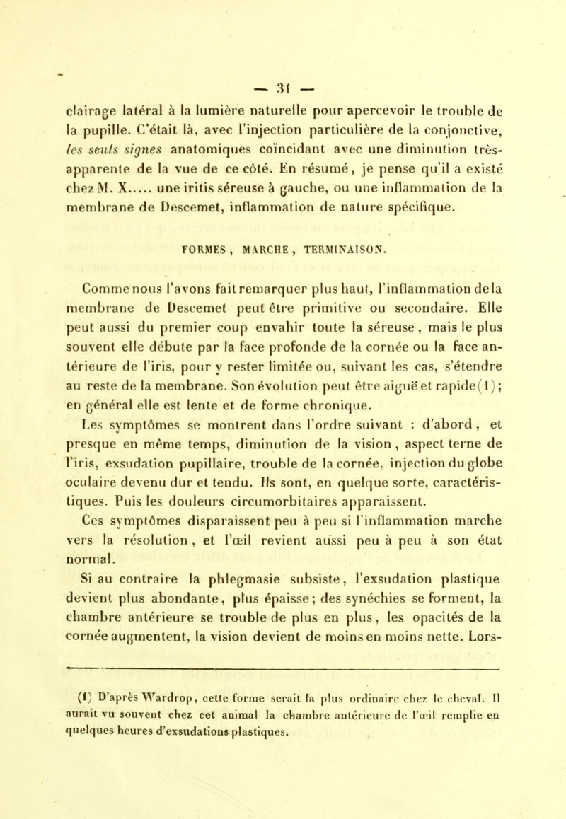 ~ 3( — clairage latéral à la lumière naturelle pour apercevoir le trouble de la pupille. C'était là, avec l'injection particulière de la conjonctive, /es seuls signes anatomiques coïncidant avec une diminution très- apparente de la vue de ce côté. En résumé, je pense qu'il a existé chez M. X une iritis séreuse à gauche, ou une inflammation de la membrane de Descemet, inflammation de nature spécifique. FORMES, MARCHE, TERMINAISON. Comme nous l'avons fait remarquer plus haut, l'inflammation delà membrane de Descemet peut être primitive ou secondaire. Elle peut aussi du premier coup envahir toute la séreuse, mais le plus souvent elle débute par la Face profonde de la cornée ou la face an- térieure de l'iris, pour y rester limitée ou, suivant les cas, s'étendre au reste de la membrane. Son évolution peut être aiguë et rapide(l) ; en général elle est lente et de forme chronique. Les symptômes se montrent dans l'ordre suivant : d'abord , et presque en même temps, diminution de la vision , aspect terne de l'iris, exsudation pupillaire, trouble de la cornée, injection du globe oculaire devenu dur et teudu. Ils sont, en quelque sorte, caractéris- tiques. Puis les douleurs circumorbitaires apparaissent. Ces symptômes dispaiaissent peu à peu si l'inflammation marche vers la résolution , et l'œil revient aussi peu à peu à son état normal. Si au contraire la phlegmasie subsiste, l'exsudation plastique devient plus abondante, plus épaisse; des synéchies se forment, la chambre antérieure se trouble de plus en plus, les opacités de la cornée augmentent, la vision devient de moins en moins nette. Lors- (l) D'après Wardrop, cette Forme serait ta plus ordinaire cliez le cheval. Il aurait vu souvent chez cet animal la chambre antérieure de l'œil remplie en quelques heures d'exsudations plastiques.