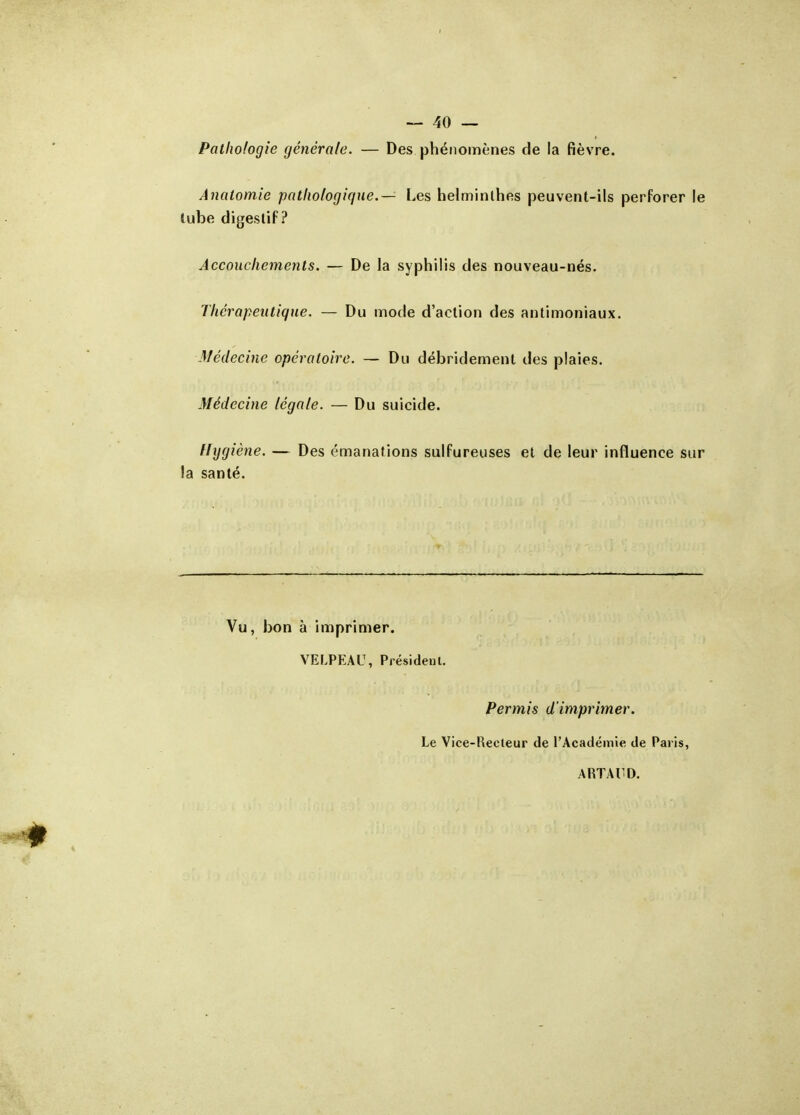 Pathologie générale. — Des phénomènes de la fièvre. Analomie pathologique.— Les helminlhes peuvent-ils perforer le tube digeslif ? Accouchements. — De la syphilis des nouveau-nés. Thérapeutique. — Du mode d'action des antimoniaux. Médecine opératoire. — Du débridement des plaies. Médecine légale. — Du suicide. Hygiène. — Des émanations sulfureuses et de leur influence sur la santé. Vu, bon à imprimer. VELPEAU, Présidenl. Permis d'imprimer. Le Vice-Recleur de l'Académie de Paris, ARTAUD.