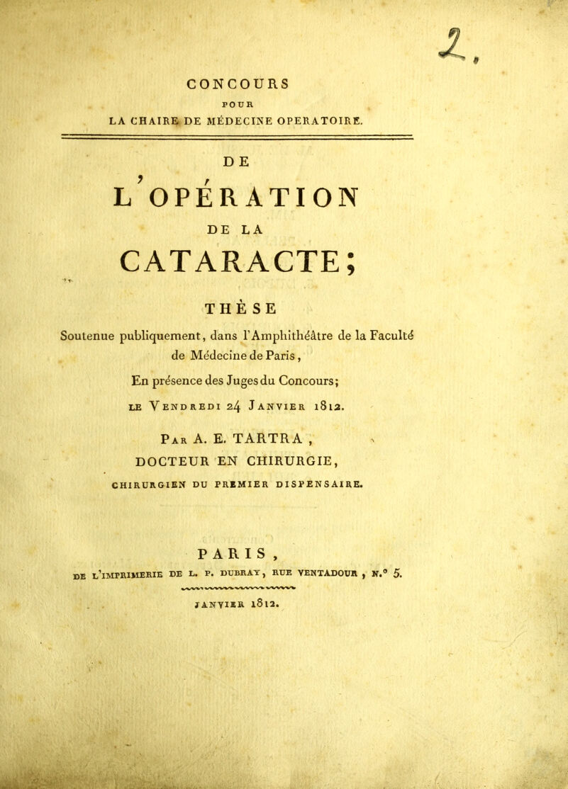 CONCOURS POUR LA CHAIRE DE MÉDECINE OPERATOIRE, D E l'opération DE LA cataracte; THÈSE Soutenue publiquement, dans TAmphithéâtre de la Faculté de Médecine de Paris, En présence des Juges du Concours; LE Vendredi 24 Janvier i8ia. Par a. E. TARTRA , DOCTEUR EN CHIRURGIE, CHIRURGIEN DU PREMIER DISPENSAIRE. PARIS, DE l'imprimerie DE L. P. DUBRAT, RUE VENTADOUR , N. 5. ^f^/VW». ^''W^'^i'V JANYIïR 1812.