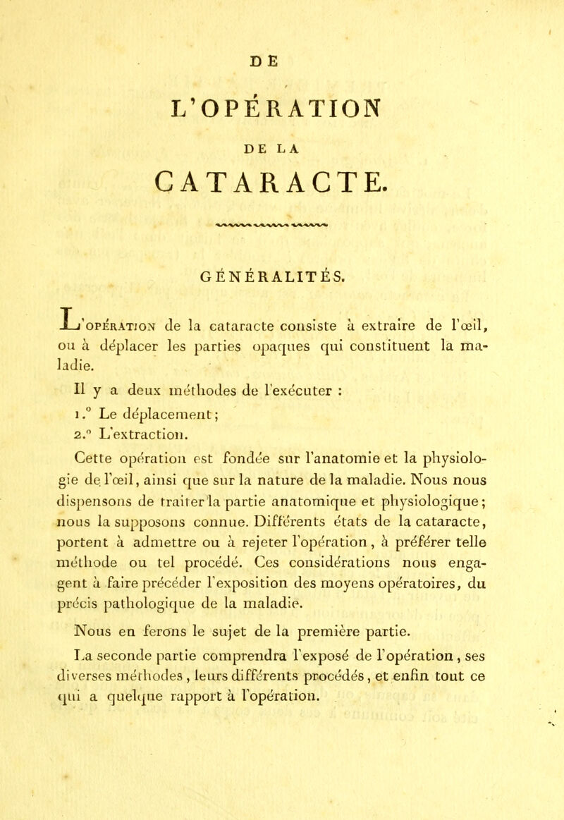 D B L'OPÉRATION DE LA CATARACTE. GENERALITES. Ij'opératjon de la cataracte consiste a extraire de l'œil, ou à déplacer les parties opaques qui constituent la ma- ladie. Il y a deux méthodes de l'exécuter : 1. ** Le déplacement; 2.  L'extraction. Cette opération est fondée sur l'anatomie et la physiolo- gie de l'œil, ainsi que sur la nature de la maladie. Nous nous dispensons de traiter la partie anatomique et physiologique; nous la supposons connue. Différents états de la cataracte, portent à admettre ou à rejeter l'opération, à préférer telle méthode ou tel procédé. Ces considérations nous enga- gent à faire précéder l'exposition des moyens opératoires, du précis pathologique de la maladie. Nous en ferons le sujet de la première partie. La seconde partie comprendra l'exposé de l'opération , ses diverses méthodes , leurs différents procédés, et enfin tout ce (|ui a quelque rapport à l'opération.