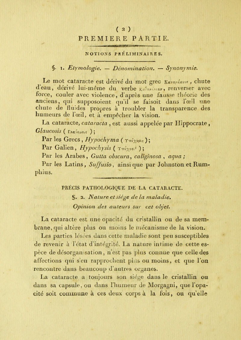 PREMIERE PARTIE. Il—I ■iiUiiifciff^lh' I iiiwiiiiw NOTIONS TRÉLIMlNAinES. §. 1. Etymologie. — Dénomination. — Synonymie. Le mot cataracte est dërivë d U mot grec JCara^aJCTUff j chute d'eau, dérivé kii-môme du verbe K^'^r».o-s/i-, renverser avec force, couler avec violence, d'après une fausse rliéone des anciens, qui supposoient qu'il se faisoit dans fœil une chute de fluides propres à troubler la transparence des humeurs de lœil, et à empêcher la vision. La cataracte, cataracla , est aussi appelée par Hippocrate , Glaiicosis ( rAa;)ca.o,c ) ; Par les Grecs , Hypochyma ( r^o) ; Par Galien, Hypochysis ( T-roxfff''^ ) ; Par les Arabes, Gutta obscura, caliginosa , aqiia ; Par les Latins, Suffusio, ainsi que par Johnston et Rum- phius. PRÉCIS PATHOLOGIQUE DE LA CATARACTE. §. 2. Nature et siège delà maladie. Opinion des auteurs sur cet objet. La cataracte est une opacité du cristallin ou de sa mem- brane, qui altère plus ou moins le mécanisme de la vision. Les parties lésées dans cette maladie sont peu susceptibles de revenir à l'état d'intégrité. La nature intime de cette es- pèce de désorganisation, n'est pas plus connue que celle des affections qui s'en rapprochent plus ou moins, et que l'on rencontre dans beaucoup d'autres organes. La cataracte a toujours son siège dans le cristallin ou dans sa capsule, ou dans l'humeur de Morgagni, que l'opa- cité soit commune à ces deux corps à la fois, ou qu'elle