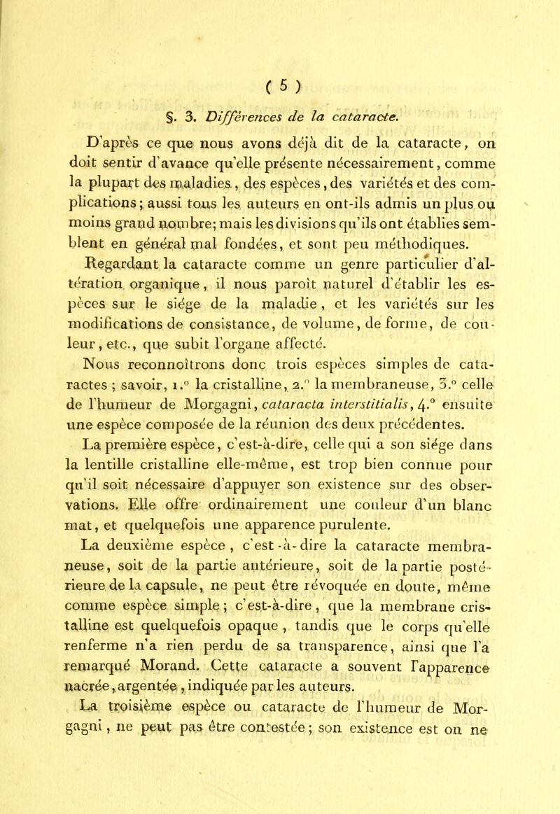 §. 3. Différences de la cataracte. D'après ce que nous avons déjà dit de la cataracte, on doit sentir d'avance qu'elle présente nécessairement, comme la plupart des n;i,aladies, des espèces, des variétés et des com- plications \ aussi toxis les auteurs en ont-ils admis un plus ou moins grand nombre; mais les divisions qu'ils ont établies sem- blent en général mal fondées, et sont peu méthodiques. Regardant la cataracte comme un genre particulier d'al- tération organique, il nous paroît naturel d'établir les es- pèces sur le siège de la maladie , et les variétés sur les modifications de consistance, de volume, de forme, de cou- leur, etc., que subit l'organe affecté. Nous reconnoîtrons donc trois espèces simples de cata- ractes ; savoir, i.° la cristalline, 2. la membraneuse, 3.° celle de I bumeur de Morgagni, caMmc^a interstitialis, ensuite une espèce composée de la réunion des deux précédentes. La première espèce, c'est-à-dire, celle qui a son siège dans la lentille cristalline elle-même, est trop bien connue pour qu'il soit nécessaire d'appuyer son existence sur des obser- vations. Elle offre ordinairement une couleur d'un blanc mat, et quelquefois une apparence purulente. La deuxième espèce, c'est-à-dire la cataracte membra- neuse, soit de la partie antérieure, soit de la partie posté- rieure de la capsule, ne peut être révoquée en doute, même comme espèce simple; c'est-à-dire, que la membrane cris- talline est quelquefois opaque , tandis que le corps qu'elle renferme n'a rien perdu de sa transparence, ainsi que l'a remarqué Morand. Cette cataracte a souvent Fapparence nacrée,,argentée, indiquée parles auteurs. La troisième espèce ou cataracte de l'humeur de Mor- gagni, ne peut pas être contestée ; son existence est on ne
