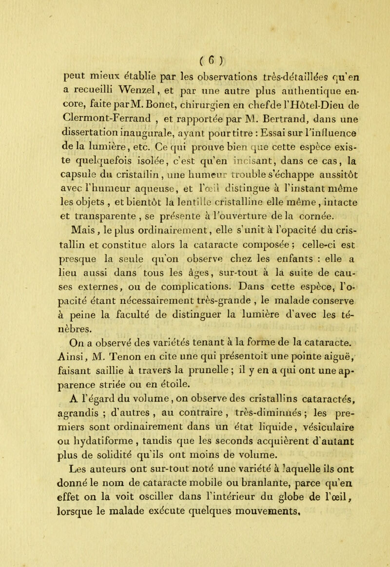 peut mieux établie par les observations très-dëtaîllëes qu en a recueilli Wenzel, et par une autre plus authentique en- core, faite parM.Bonet, chirurgien en chef de F Hôtel-Dieu de Clermont-Ferrand , et rapportée par M. Bertrand, dans une dissertation inaugurale, ayant pour titre : Essai sur Tinfluence de la lumière, etc. Ce qui prouve bien que cette espèce exis- te quelquefois isolée, c'est qu'en incisant, dans ce cas, la capsule du cristallin , une humeur trouble s'échappe aussitôt avec l'humeur aqueuse, et l'œil distingue à l'instant même les objets , et bientôt la lentille cristalline elle même, intacte et transparente , se présente à l'ouverture de la cornée. Mais , le plus ordinairement, elle s'unit à l'opacité du cris- tallin et constitue alors la cataracte composée ; celle-ci est presque la seule qu'on observe chez les enfants : elle a lieu aussi dans tous les âges, sur-tout à la suite de cau- ses externes, ou de complications. Dans cette espèce, l'o- pacité étant nécessairement très-grande , le malade conserve à peine la faculté de distinguer la lumière d'avec les té- nèbres. On a observé des variétés tenant à la forme de la cataracte. Ainsi, M. Tenon en cite une qui présentoit une pointe aiguë, faisant saillie à travers la prunelle ; il y en a qui ont une ap- parence striée ou en étoile. A l'égard du volume, on observe des cristallins cataractés, agrandis ; d'autres , au contraire , très-diminués ; les pre- miers sont ordinairement dans un état liquide, vésiculaire ou hydatiforme, tandis que les seconds acquièrent d'autant plus de solidité qu'ils ont moins de volume. Les auteurs ont sur-tout noté une variété à -aquelle ils ont donné le nom de cataracte mobile ou branlante, parce qu'en effet on la voit osciller dans l'intérieur du globe de l'œil, lorsque le malade exécute quelques mouvements.