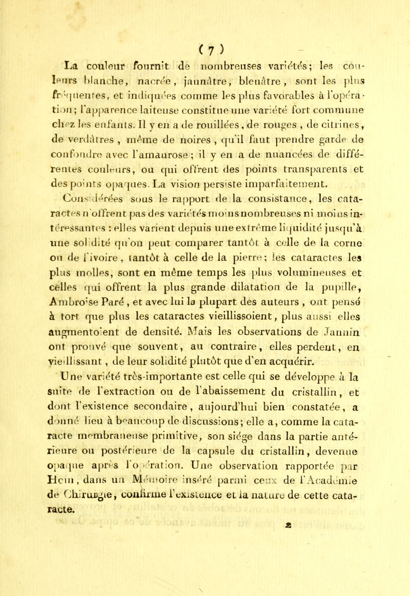 La couleur fournit de nombreuses variâtes; les con- Ipurs hianche, nacrée, jaunâtre, bleuâtre, sont les plus fr '(|uenres, et inditjuées comme les plus favorables àTopéra- tion; l'apparence laiteuse constitue une variété fort commune clipz les enfants. Il y en a de rouillées, de rouges , de citrines, de verdàtres , m^^me de noires , qu'il faut prendre garde de Gonfoadro avec Tanidurose ; il y en a de nuancées de diffé- rentes coult-urs, ou qui offrent des points transparents et des points opaques. La vision persiste imparfaitement. Considérées S(ms le rapport de la consistance, les cata- ractes n offrent pas des variétés nio'usnombreuses ni moins in- tér*^ssantes : elles varient depuis une extrême liijuidité juR(pi'à une sol dite qu'on peut comparer tantôt à celle de la corne ou de l'ivoire, tantôt à celle de la pierre; les cataractes les plus molles, sont en même temps les plus volumineuses et celles qui offrent la plus grande dilatation de la pupille, Ambro'se Paré , et avec lui la plupart des auteurs , Oiit pensé à tort que plus les cataractes vieillissoient, plus aussi elles augmento'ent de densité. Mais les observations de Jannin ont prouvé que souvent, au contraire, elles perdent, en yiedlissant, de leur solidité plutôt que d'en acquérir. Une variété très-importante est celle qui se développe à la suite de l'extraction ou de l'abaissement du cristallin, et dont l'existence secondaire, aujourd'hui bien constatée, a donné lieu à b'^aucoup de discussions; elle a, comme la cata- racte mfmbraueuse primitive, son siège dans la partie anté- rieure ou postérieure de la capsule du cristallin, devenue opaque après i'o •'ration. Une observation rapportée par Hcui, dans un Mén'oire ins'^ré pariiii ce:: : de l'Acadeniie de ChiruDjjie, coaiiime i'exisieuce et ia naturu de cette cata- racte. \