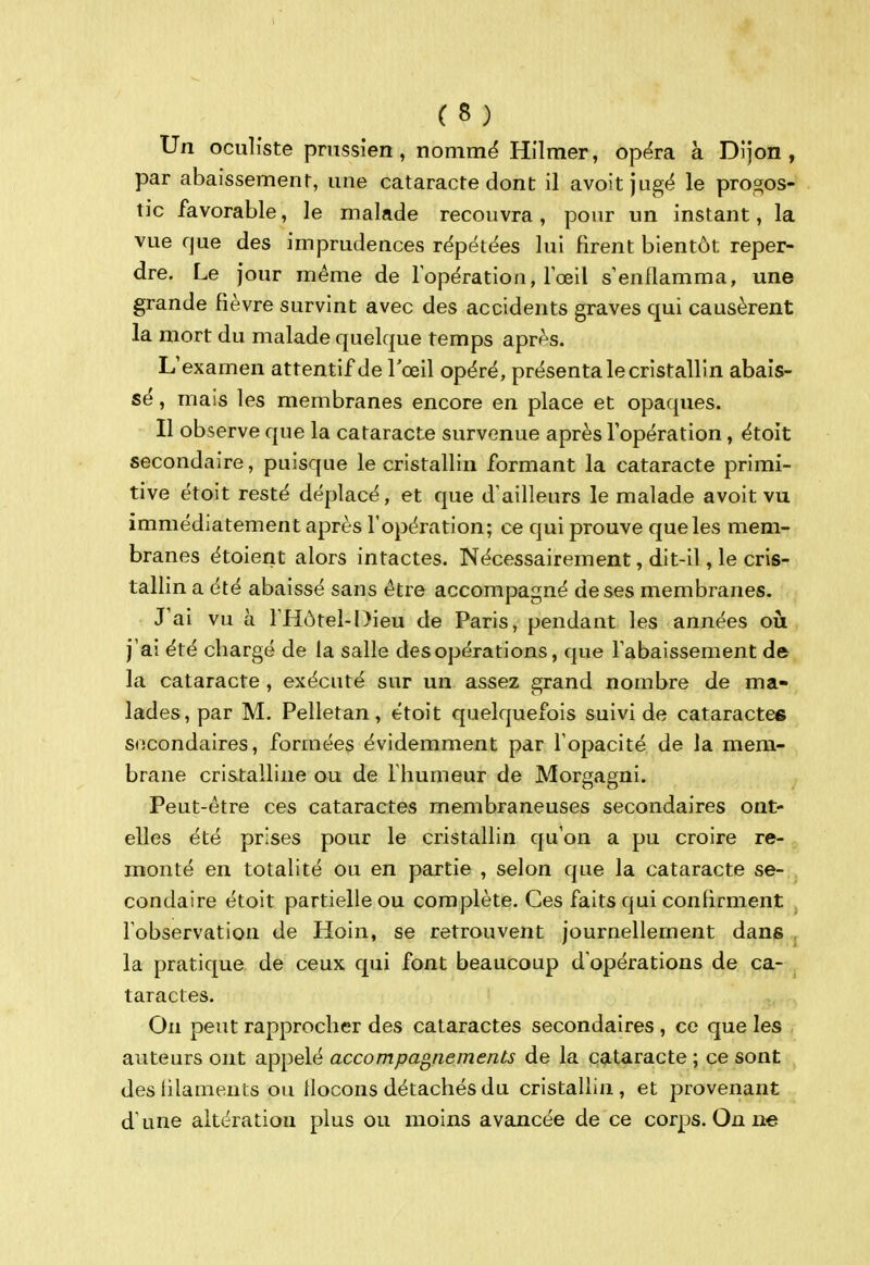 Un oculiste prussien, nommë Hilmer, opëra à Dijon, par abaissement, une cataracte dont il avoitjugé le pros^os- tic favorable, le malade recouvra, pour un instant, la vue que des imprudences répétées lui firent bientôt reper- dre. Le jour même de lopération, lœil s'enflamma, une grande fièvre survint avec des accidents graves qui causèrent la mort du malade quelque temps après. L'examen attentif de l'œil opéré, présenta le cristallin abais- sé , mais les membranes encore en place et opaques. Il observe que la cataracte survenue après l'opération, étoit secondaire, puisque le cristallin formant la cataracte primi- tive étoit resté déplacé, et que d'ailleurs le malade avoit vu immédiatement après l'opération; ce qui prouve que les mem- branes étoient alors intactes. Nécessairement, dit-il, le cris- tallin a été abaissé sans être accompagné de ses membranes. J'ai vu à l'Hôtel-Dieu de Paris, pendant les années où j'ai été cbargé de la salle des opérations, que l'abaissement de la cataracte , exécuté sur un assez grand nombre de ma- lades, par M. Pelletan, étoit quelquefois suivi de cataractes socondaires, formées évidemment par l'opacité de la mem- brane cristalline ou de l'humeur de Morgagni. Peut-être ces cataractes membraneuses secondaires ont- elles été prises pour le cristallin qu'on a pu croire re- monté en totalité ou en partie , selon que la cataracte se- condaire étoit partielle ou complète. Ces faits qui confirment l'observation de Hoin, se retrouvent journellement dans . la pratique de ceux qui font beaucoup d'opérations de ca- taractes. On peut rapprocher des cataractes secondaires , ce que les auteurs ont appelé accompagnements de la cataracte ; ce sont des lilaments ou Hocons détachés du cristallin, et provenant d'une altération plus ou moins avancée de ce corps. On ne