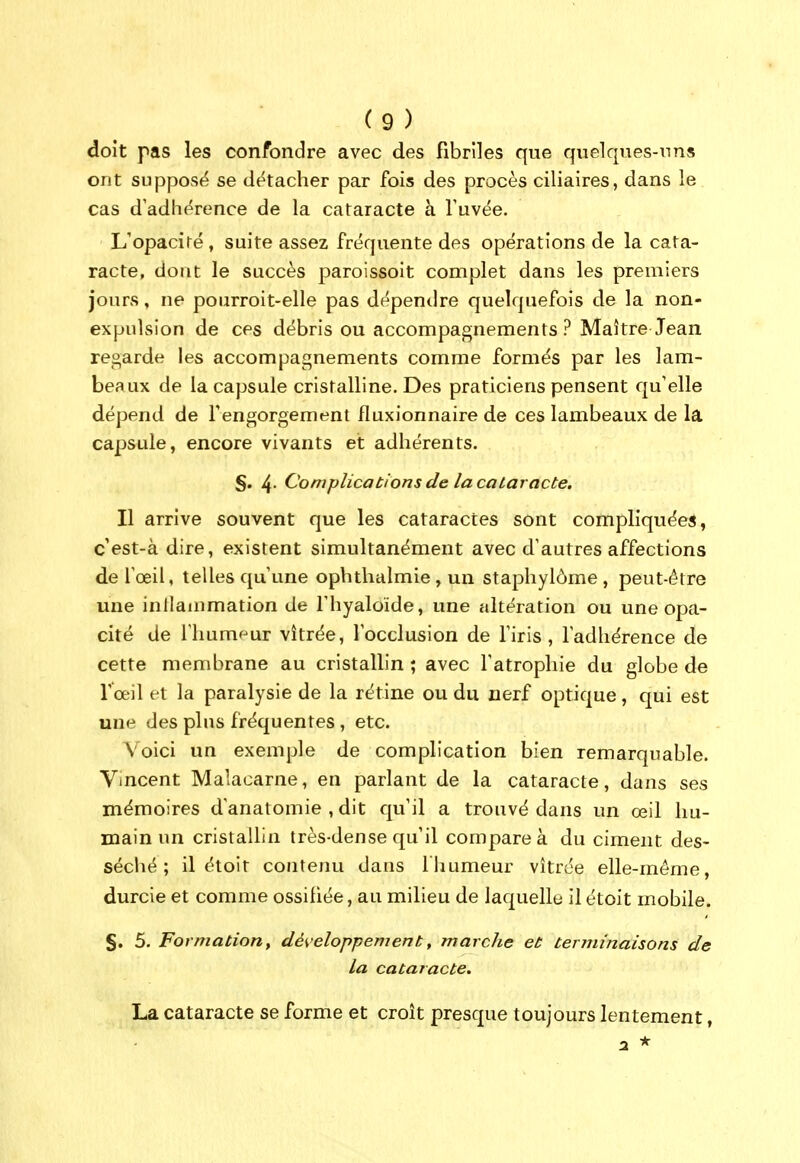 doit pas les confondre avec des fibriles que qnelques-nns ont supposé se détacher par fois des procès ciliaires, dans le cas d'adhérence de la cataracte à Tuvée. L'opacité , suite assez fréquente des opérations de la cata- racte, dont le succès paroissoit complet dans les premiers jours, ne pourroit-elle pas dépendre quelquefois de la non- expulsion de ces débris ou accompagnements? Maître Jean regarde les accompagnements comme formés par les lam- beaux de la capsule cristalline. Des praticiens pensent qu'elle dépend de Tengorgement fluxionnaire de ces lambeaux de la capsule, encore vivants et adhérents. §. 4- Complications de la cataracte. Il arrive souvent que les cataractes sont compliquées, c'est-à dire, existent simultanément avec d'autres affections de l'œil, telles qu'une opbthalmie, un staphylôme, peut-être une inllammation de l'hyaloïde, une altération ou une opa- cité de riium'-ur vitrée, l'occlusion de l'iris, l'adhérence de cette membrane au cristaUin ; avec l'atrophie du globe de r'œil et la paralysie de la rétine ou du nerf optique, qui est une des plus fréquentes , etc. Voici un exemple de complication bien remarquable. Vincent Malacarne, en parlant de la cataracte, dans ses mémoires d'anatomie , dit qu'il a trouvé dans un œil hu- main un cristallin très-dense qu'il compare à du ciment des- séché; il étoit contejRi dans l'humeur vitrée elle-même, durcie et comme ossifiée, au milieu de laquellt; il étoit mobile. §. 5. Formation y développement, marche et terminaisons de la cataracte. La cataracte se forme et croît presque toujours lentement,