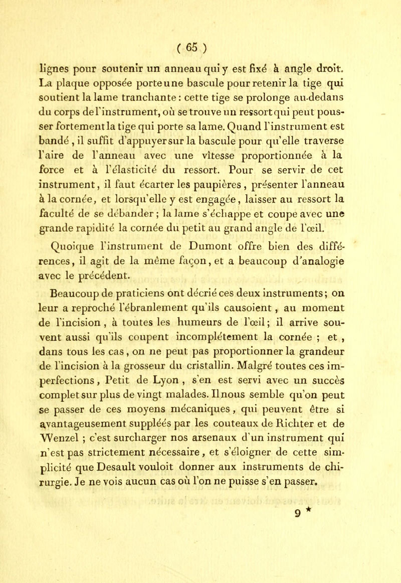 lignes pour soutenir un anneau qui y est fixé à angle droit. La plaque opposée porteune bascule pour retenir la tige qui soutient la lame tranchante : cette tige se prolonge au-dedans du corps de l'instrument, où se trouve un ressortqui peut pous- ser fortement la tige qui porte sa lame. Quand Tinstrument est bandé , il suffit d'appuyersur la bascule pour qu'elle traverse Taire de Tanneau avec une vitesse proportionnée à la force et à l'élasticité du ressort. Pour se servir de cet instrument, il faut écarter les paupières , présenter l'anneau à la cornée, et lorsqu'elle y est engagée, laisser au ressort la faculté de se débander ; la lame s'écliappe et coupe avec une grande rapidité la cornée du petit au grand angle de l'œil. Quoique l'instrument de Dumont offre bien des diffé- rences, il agit de la même façon, et a beaucoup d'analogie avec le précédent. Beaucoup de praticiens ont décrié ces deux instruments ; on leur a reproché l'ébranlement qu'ils causoient, au moment de l'incision, à toutes les humeurs de l'œil ; il arrive sou- vent aussi qu'ils coupent incomplètement la cornée ; et , dans tous les cas, on ne peut pas proportionner la grandeur de l'incision à la grosseur du cristallin. Malgré toutes ces im- perfections , Petit de Lyon , s'en est servi avec un succès complet sur plus de vingt malades. Il nous semble qu'on peut se passer de ces moyens mécaniques, qui peuvent être si avantageusement suppléés par les couteaux de Richter et de Wenzel ; c'est surcharger nos arsenaux d'un instrument qui n'est pas strictement nécessaire, et s'éloigner de cette sim- plicité que Desault vouloit donner aux instruments de chi- rurgie. Je ne vois aucun cas où l'on ne puisse s'en passer.
