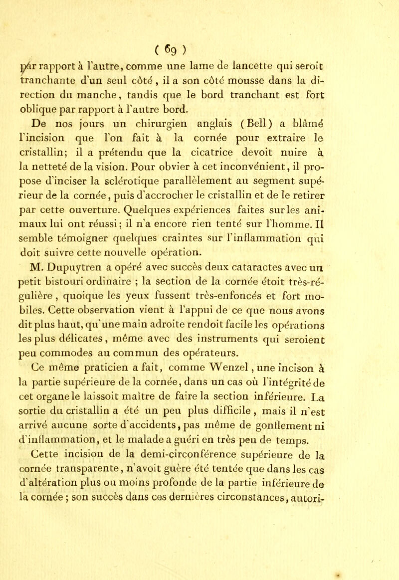 j^ir rap[)ort à l'autre, comme une lame de lancette qui seroîc tranchante d'un seul côté, il a son côtë mousse dans la di- rection du manche, tandis que le bord tranchant est fort oblique par rapport à l'autre bord. De nos jours un chirurgien anglais ( Bell ) a blâmé l'incision que l'on fait à la cornée pour extraire le cristallin; il a prétendu que la cicatrice devoit nuire à la netteté de la vision. Pour obvier à cet inconvénient, il pro- pose d'inciser la sclérotique parallèlement au segment supé- rieur de la cornée, puis d'accrocher le cristallin et de le retirer par cette ouverture. Quelques expériences faites sur les ani- maux lui ont réussi; il n'a encore rien tenté sur l'homme. Il semble témoigner quelques craintes sur l'inflammation qui doit suivre cette nouvelle opération. M. Dupuytren a opéré avec succès deux cataractes avec un petit bistouri ordinaire ; la section de la cornée étoit très-ré- gulière , quoique les yeux fussent très-enfoncés et fort mo- biles. Cette observation vient à l'appui de ce que nous avons dit plus haut, qu'une main adroite rendoit facile les opérations les plus délicates, même avec des instruments qui seroient peu commodes au commun des opérateurs. Ce mt^me praticien a fait, comme Wenzel, une incison à la partie supérieure de la cornée, dans un cas où l'intégrité de cet organe le laissoit maître de faire la section inférieure. La sortie du cristallin a été un peu plus difficile, mais il n'est arrivé aucune sorte d'accidents, pas même de gonllementni d'inflammation, et le malade a guéri en très peu de temps. Cette incision de la demi-circonférence supérieure de la cornée transparente, n'avoit guère été tentée que dans les cas d'altération plus ou moins profonde de la partie inférieure de la cornée ; son succès dans ces dernières circonstances, autori-