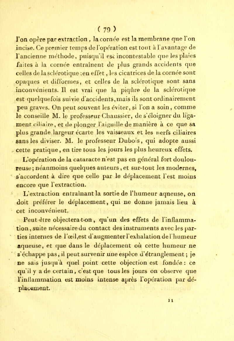 l'on opère par extraction , la cornée est la membrane que Ton incise. Ce premier temps tle l'opération est tout à l avantage de l'ancienne méthode, puisqu'il e&t incontestable cjue les plaies faites à la cornée entraînent de plus grands accidents que celles de la sclérotique ;en effet, les cicatrices de la cornée sont opacpies et difformes, et celles de la sclérotique sont sans inconvénients. Il est vrai que la piqûre de la sclérotique est ([uelquefois suivie d'accidents,mais ils sont ordinairement peu graves. On peut souvent les éviter, si l'on a soin, comme le conseille M. le professeur Cliaussier, de s'éloigner du liga- ment ciliaire, et de plonger l'aiguille de manière à ce que sa plus grande largeur écarte les vaisseaux et les nerfs ciliaires sans les diviser. M. le professeur Dubois, qui adopte aussi cette pratique, en tire tous les jours les plus heureux effets. L'opération de la cataracte n'est pas en général fort doulou- reuse; néanmoins quelques auteurs, et sur-tout les modernes, s'accordent à dire que celle par le déplacement l'est moins encore que l'extraction. L'extraction entraînant la sortie de l'humeur aqueuse, on doit préférer le déplacement, qui ne donne jamais lieu à cet inconvénient. Peut-être objecterat-on, qu'un des effets de l'inflamma- tion , suite nécessaire du contact des instruments avec les par- ties internes de rœil,est d'augmenter l'exhalation de l humeur aqueuse, et que dans le déplacement oii cette humeur ne s'échappe pas, il peut survenir une espèce d'étranglement ; je ne sais jus(ju'à quel point cette objection est fondée: ce qu'il y a de certain, c'est que tous les jours on observe que rinflammalion est moins intense après l'opération par dé- placement. 11