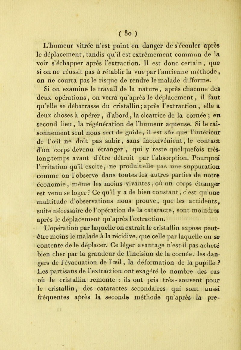 Uhiimeur vîtrëe n'est point en danger de s'écouler après le déplacement, tandis qu'il est extrêmement commun de la voir s'échapper après l'extraction. Il est donc eertain, que si on ne réussit pas à rétablir la vue par l'ancienne méthode, on ne courra pas le risque de rendre le malade difforme. Si on examine le travail de la nature, après chacune des deux opérations, on verra qu'après le déplacement, il faut qu'elle se débarrasse du cristallin; après l'extraction, elle a deux choses à opérer, d'abord, la cicatrice de la cornée ; en second lieu, la régénération de l'humeur aqueuse. Si le rai- sonnement seul nous sert de guide, il est sur que l'intérieur de l'œil ne doit pas subir, sans inconvénient, le contact d'un corps devenu étranger , qui y reste quelquefois très- longtemps avant d'ctre détruit par l'absorption. Pourquoi l'irritation qu'il excite, ne produit elle pas une suppuration comme on l'observe dans toutes les autres parties de notre économie, môme les moins vivantes, oii un corps étranger est venu se loger ? Ce qu'il y a de bien constant, c'est qu'une multitude d'observations nous prouve, que les accidents, suite nécessaire de l'opération de la cataracte, sont moindres après le déplacement qu'après l'extraction. L'opération par laquelle on extrait le cristallin expose peut- être moins le malade à la récidive, que celle par laquelle on se contente de le déplacer. Ce léger avantage n'est-il pas acheté bien cher par la grandeur de l'incision de la cornée, les dan- gers de l'évacuation de l'œil, la déformation de la pupille Les partisans de l'extraction ont exagéré le nombre des cas où le cristallin remonte : ils ont pris très-souvent pour le cristallin, des cataractes secondaires qui sont aussi fréquentes après la seconde méthode qu'après la pre-