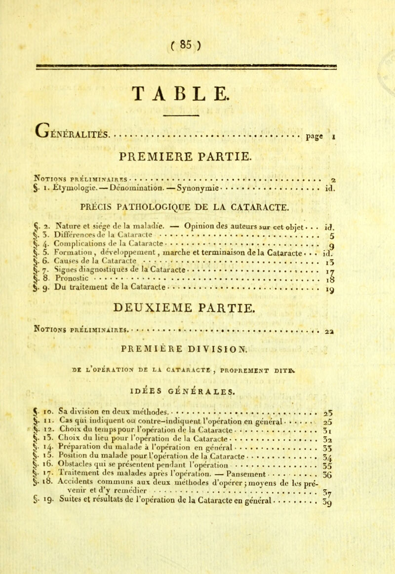 TABLE. ÉNÉRALITÉS. page i PREMIERE PARTIE. Notions préliminairf.s 2 §. I. Etymologie. — Oéaomînation.—Synonymie id. PRÉCIS PATHOLOGIQUE DE LA CATARACTE. §. 2. Nature et siège de la maladie. —- Opinion des auteurs sur cet objet • • • id. 5. Différences de la Cataracte 5 4. Complications de la Cataracte g 5. Formation, dévelippement, marche et terminaison de la Cataracte •• • id. 6. Causes de la Cataracte j5 7. Signes diagnostiques de la Cataracte 5 . . . . ij 8 Pronostic ig 9. Du traitement de la Cataracte DEUXIEME PARTIE. Notions prélimi.naires. u PREMIÈRE DIVISION. SE l'opération de la cataracte , PROPREMENT DITIv ID^ES G^NiRALES. 10. Sa division en deux méthodes. • 25 11. Cas qui iiuliquenl ou contre-indiquent l'opération en général aS 12. Choix du temps pour l'opération de la Cataracte 5i i5. Choix du lieu pour l'opération de la Cataracte 52 14. Préparation du malade à l'opération en général 33 15. Position du malade pour l'opération de la Cataracte 5^ 16. Obstacles qui se présentent pondant l'opération 55 17. Traitement des malades après l'opération. — Pansement 36 18. Accidents communs aux deux méthodes d'opérer j moyens de les pré- venir et d'y remédier 3- §. 19. Suites et résultats de l'opération de la Cataracte en général 5çj
